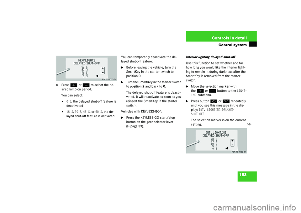 MERCEDES-BENZ S CLASS 2003 Owners Manual 153 Controls in detail
Control system
Press
æ
or
ç
to select the de-
sired lamp-on period.
You can select:
0 S
, the delayed shut-off feature is
deactivated
15 S
, 30 S
, 45 S
, or
60 S
, MERCEDES-BENZ S CLASS 2003 Owners Manual 153 Controls in detail
Control system
Press
æ
or
ç
to select the de-
sired lamp-on period.
You can select:
0 S
, the delayed shut-off feature is
deactivated
15 S
, 30 S
, 45 S
, or
60 S
,