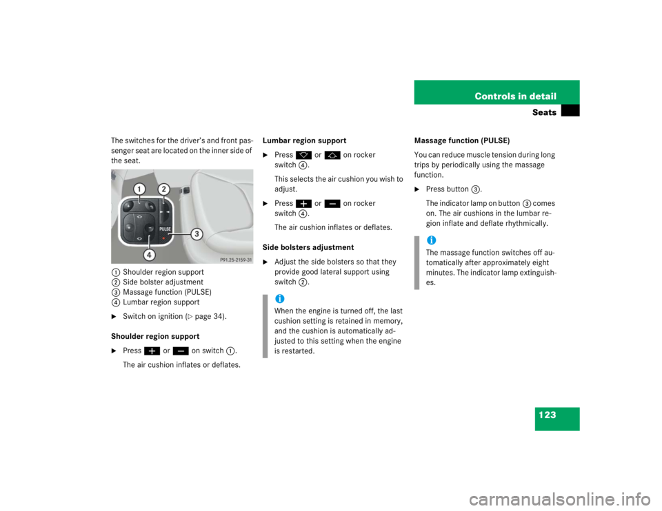 MERCEDES-BENZ S CLASS 2005 Owners Manual 123 Controls in detailSeats
The switches for the driver’s and front pas-
senger seat are located on the inner side of
the seat.
1Shoulder region support
2Side bolster adjustment
3Massage function ( MERCEDES-BENZ S CLASS 2005 Owners Manual 123 Controls in detailSeats
The switches for the driver’s and front pas-
senger seat are located on the inner side of
the seat.
1Shoulder region support
2Side bolster adjustment
3Massage function (