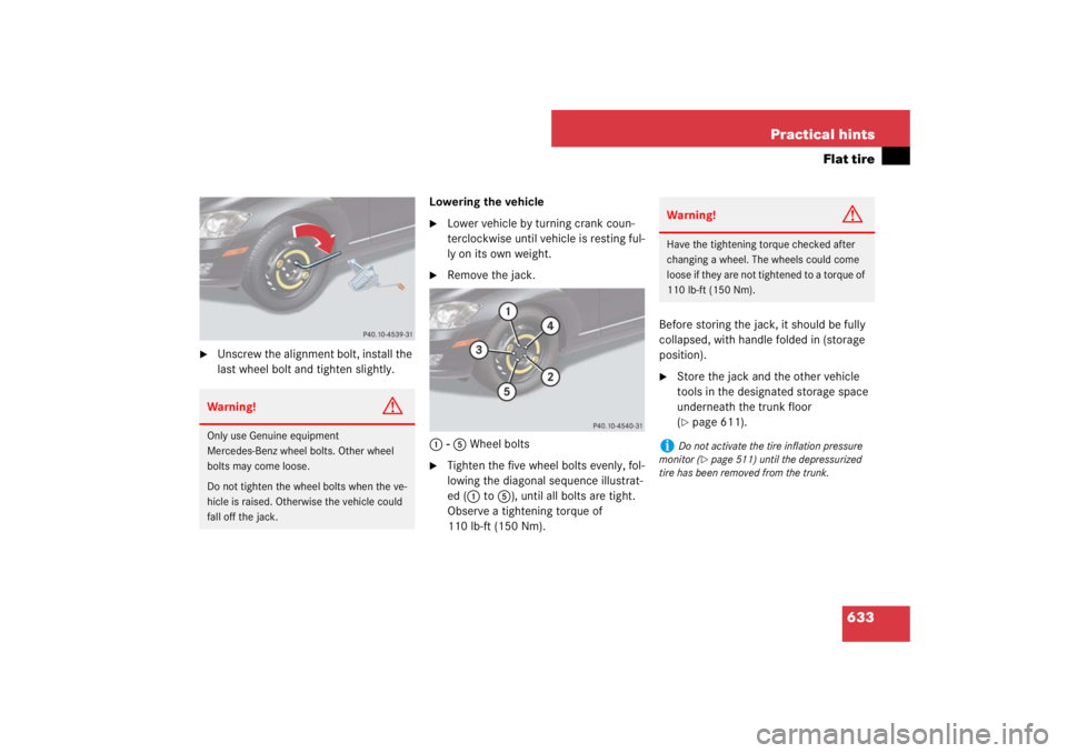 MERCEDES-BENZ S CLASS 2007 Owners Manual 633 Practical hints
Flat tire
Unscrew the alignment bolt, install the
last wheel bolt and tighten slightly.Lowering the vehicle
Lower vehicle by turning crank coun-
terclockwise until vehicle is MERCEDES-BENZ S CLASS 2007 Owners Manual 633 Practical hints
Flat tire
Unscrew the alignment bolt, install the
last wheel bolt and tighten slightly.Lowering the vehicle
Lower vehicle by turning crank coun-
terclockwise until vehicle is