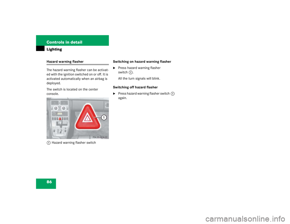 MERCEDES-BENZ SLK CLASS 2004  Owners Manual 86 Controls in detailLightingHazard warning flasher
The hazard warning flasher can be activat-
ed with the ignition switched on or off. It is 
activated automatically when an airbag is 
deployed.
The 