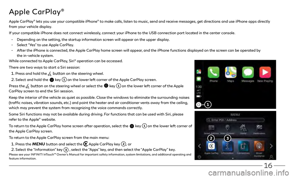 INFINITI Q50 2020  Quick Reference Guide 16
Apple CarPlay®
While connected to Apple CarPlay, Siri® operation can be accessed.
There are two ways to start a Siri session:
 1 . Press and hold the  button on the steering wheel.
 2 . Select an