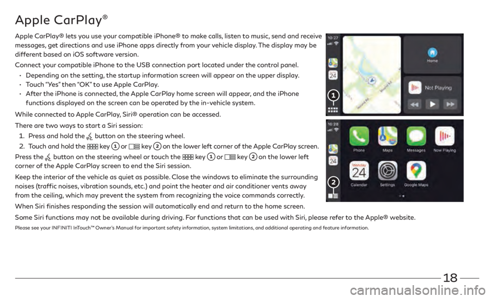 INFINITI Q60 COUPE 2021 Quick Reference Guide 18
Apple CarPlay®
Apple CarPlay® lets you use your compatible iPhone® to make calls, listen to music, send and receive
messages, get directions and use iPhone apps directly from your vehicle disp INFINITI Q60 COUPE 2021 Quick Reference Guide 18
Apple CarPlay®
Apple CarPlay® lets you use your compatible iPhone® to make calls, listen to music, send and receive
messages, get directions and use iPhone apps directly from your vehicle disp