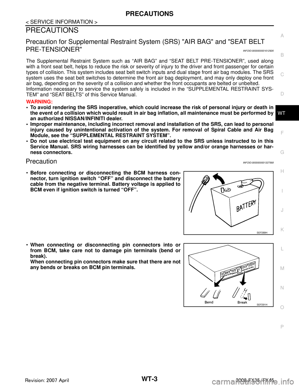 INFINITI FX35 2008 Service Manual
PRECAUTIONSWT-3
< SERVICE INFORMATION >
C
DF
G H
I
J
K L
M A
B
WT
N
O P
PRECAUTIONS
Precaution for Supplemental Restraint System (SRS) "AIR BAG" and "SEAT BELT
PRE-TENSIONER"
INFOID:000000000161292 INFINITI FX35 2008 Service Manual
PRECAUTIONSWT-3
< SERVICE INFORMATION >
C
DF
G H
I
J
K L
M A
B
WT
N
O P
PRECAUTIONS
Precaution for Supplemental Restraint System (SRS) "AIR BAG" and "SEAT BELT
PRE-TENSIONER"
INFOID:000000000161292