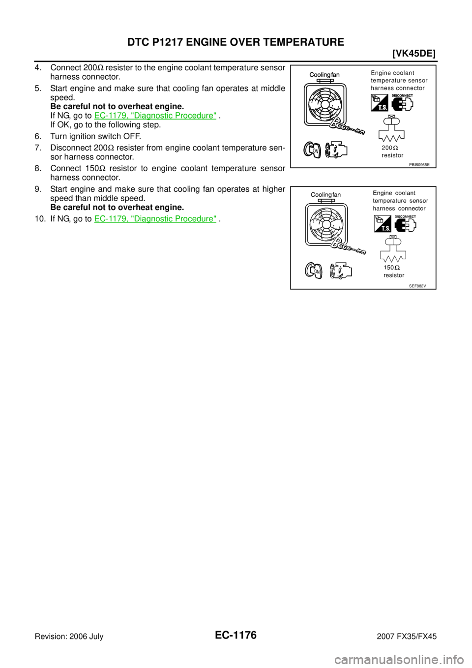 INFINITI FX35 2007  Service Manual EC-1176
[VK45DE]
DTC P1217 ENGINE OVER TEMPERATURE
Revision: 2006 July 2007 FX35/FX45
4. Connect 200Ω resister to the engine coolant temperature sensor 
harness connector. 
5. Start engine and make 