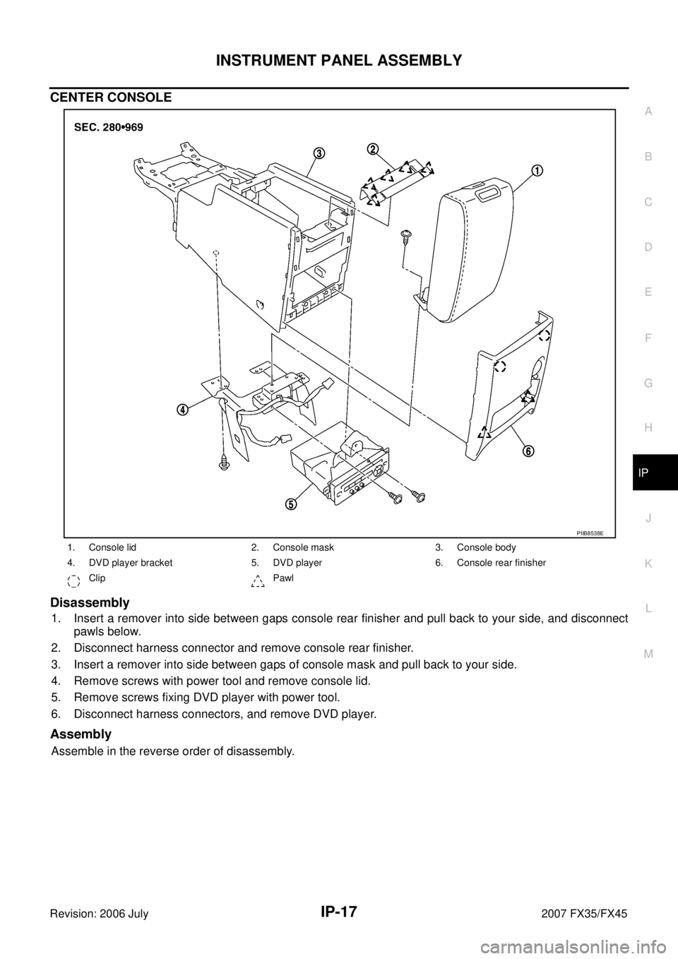 INFINITI FX35 2007  Service Manual INSTRUMENT PANEL ASSEMBLY IP-17
C 
D  E 
F 
G  H 
J 
K  L 
M  A 
B
IP 
Revision: 2006 July  2007 FX35/FX45
CENTER CONSOLE 
Disassembly
1. Insert a remover into side between gaps console rear finisher 