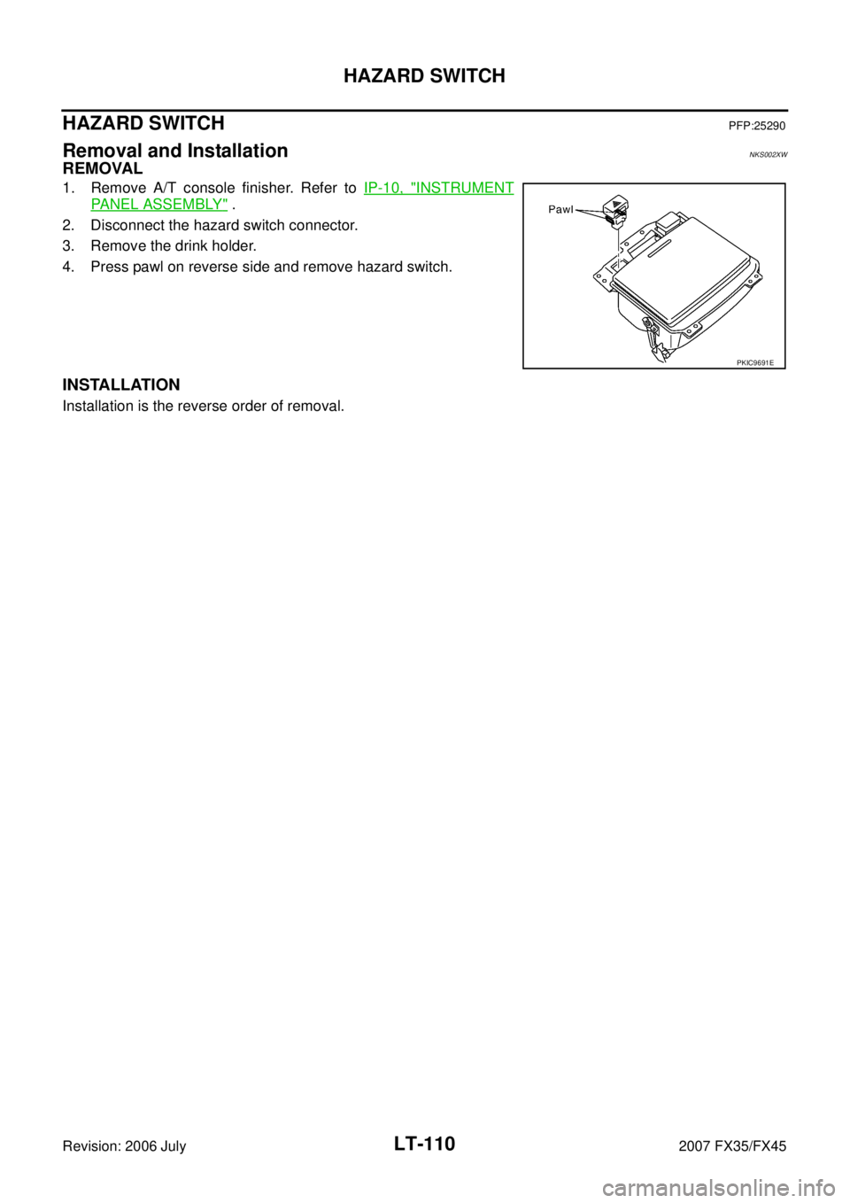INFINITI FX35 2007  Service Manual LT-110
HAZARD SWITCH
Revision: 2006 July 2007 FX35/FX45
HAZARD SWITCHPFP:25290
Removal and InstallationNKS002XW
REMOVAL
1. Remove A/T console finisher. Refer to IP-10, "INSTRUMENT
PANEL ASSEMBLY" . 
2