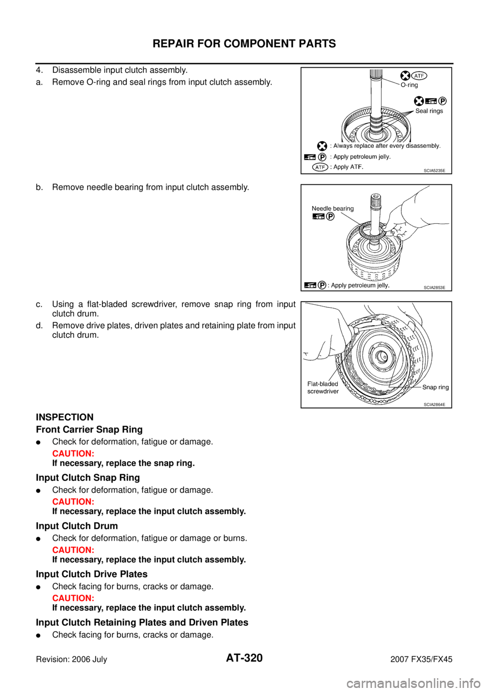 INFINITI FX35 2007 Service Manual AT-320
REPAIR FOR COMPONENT PARTS
Revision: 2006 July 2007 FX35/FX45
4. Disassemble input clutch assembly.
a. Remove O-ring and seal rings from input clutch assembly.
b. Remove needle bearing from i INFINITI FX35 2007 Service Manual AT-320
REPAIR FOR COMPONENT PARTS
Revision: 2006 July 2007 FX35/FX45
4. Disassemble input clutch assembly.
a. Remove O-ring and seal rings from input clutch assembly.
b. Remove needle bearing from i