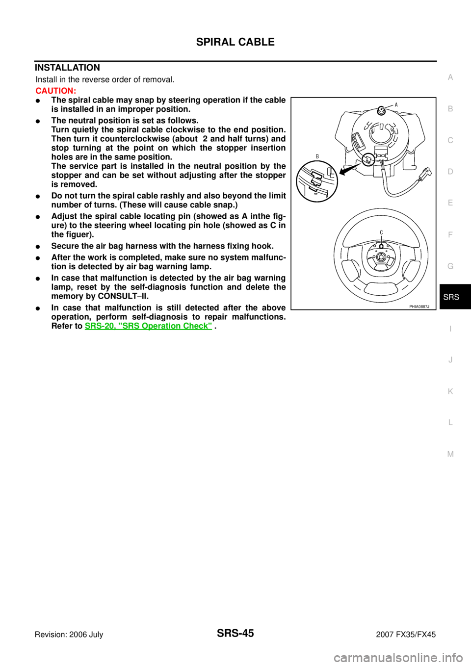 INFINITI FX35 2007 Service Manual SPIRAL CABLE SRS-45
C
D E
F
G
I
J
K L
M A
B
SRS
Revision: 2006 July 2007 FX35/FX45
INSTALLATION
Install in the reverse order of removal.
CAUTION:
The spiral cable may snap by steering o INFINITI FX35 2007 Service Manual SPIRAL CABLE SRS-45
C
D E
F
G
I
J
K L
M A
B
SRS
Revision: 2006 July 2007 FX35/FX45
INSTALLATION
Install in the reverse order of removal.
CAUTION:
The spiral cable may snap by steering o