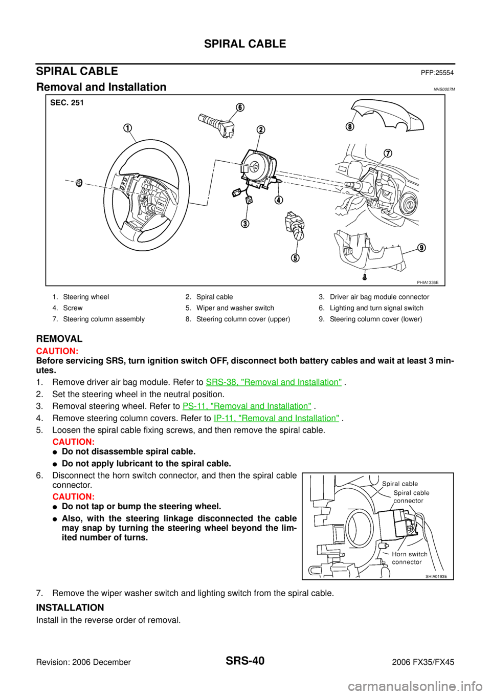 INFINITI FX35 2006 Service Manual SRS-40
SPIRAL CABLE
Revision: 2006 December 2006 FX35/FX45
SPIRAL CABLEPFP:25554
Removal and InstallationNHS0007M
REMOVAL
CAUTION:
Before servicing SRS, turn ignition switch OFF, disconnect both batt INFINITI FX35 2006 Service Manual SRS-40
SPIRAL CABLE
Revision: 2006 December 2006 FX35/FX45
SPIRAL CABLEPFP:25554
Removal and InstallationNHS0007M
REMOVAL
CAUTION:
Before servicing SRS, turn ignition switch OFF, disconnect both batt