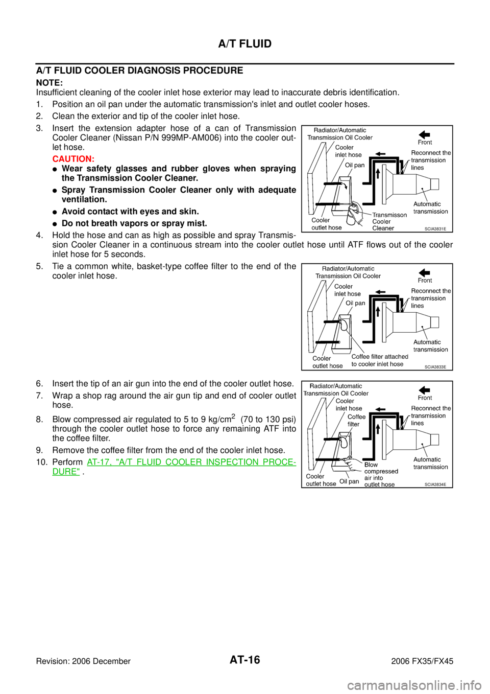 INFINITI FX35 2006 Service Manual AT-16
A/T FLUID
Revision: 2006 December 2006 FX35/FX45
A/T FLUID COOLER DIAGNOSIS PROCEDURE
NOTE:
Insufficient cleaning of the cooler inlet hose exterior may lead to inaccurate debris identification. INFINITI FX35 2006 Service Manual AT-16
A/T FLUID
Revision: 2006 December 2006 FX35/FX45
A/T FLUID COOLER DIAGNOSIS PROCEDURE
NOTE:
Insufficient cleaning of the cooler inlet hose exterior may lead to inaccurate debris identification.