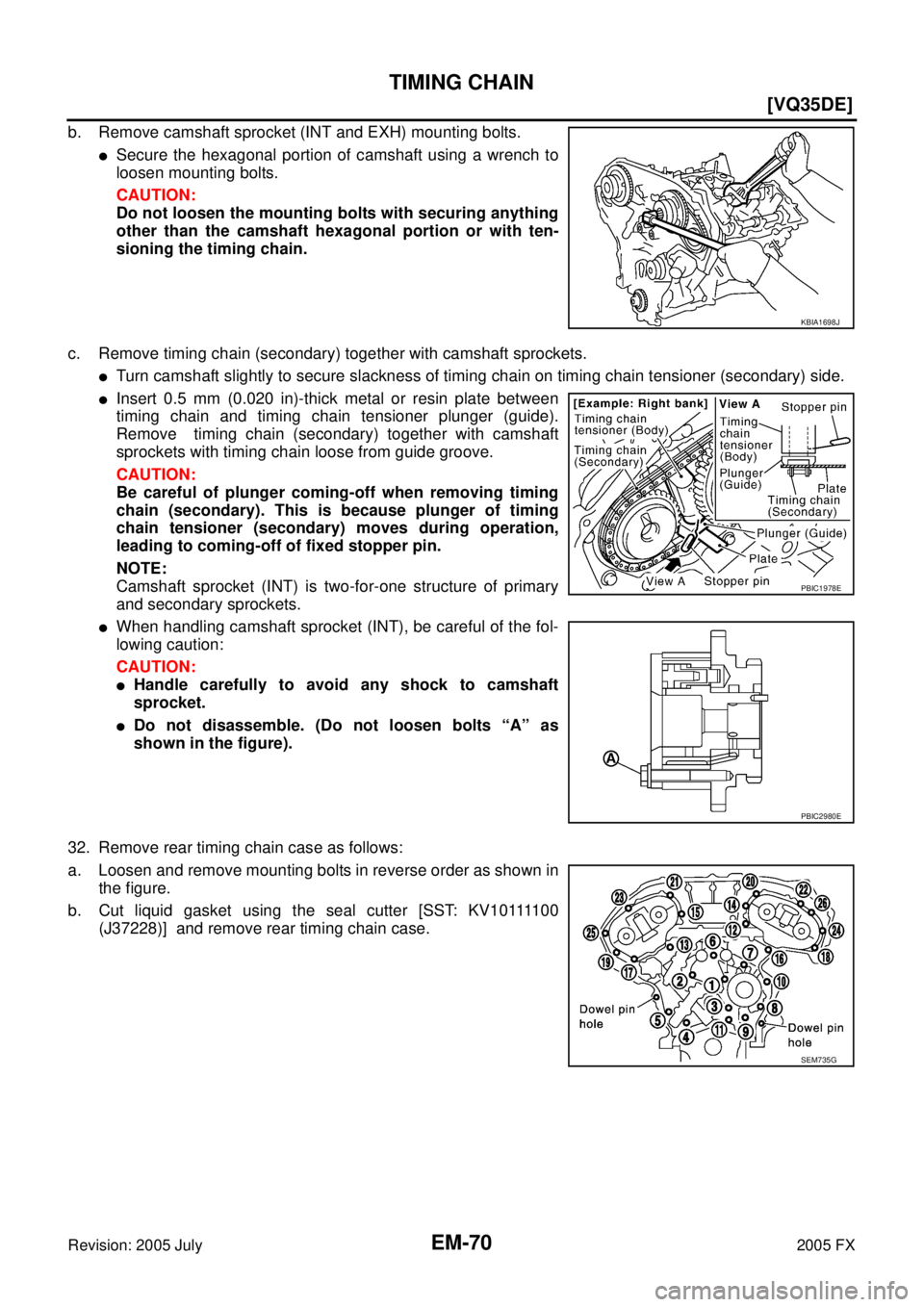 INFINITI FX35 2005  Service Manual EM-70
[VQ35DE]
TIMING CHAIN
Revision: 2005 July 2005 FX
b. Remove camshaft sprocket (INT and EXH) mounting bolts.
Secure the hexagonal portion of camshaft using a wrench to 
loosen mounting bolts. 
C