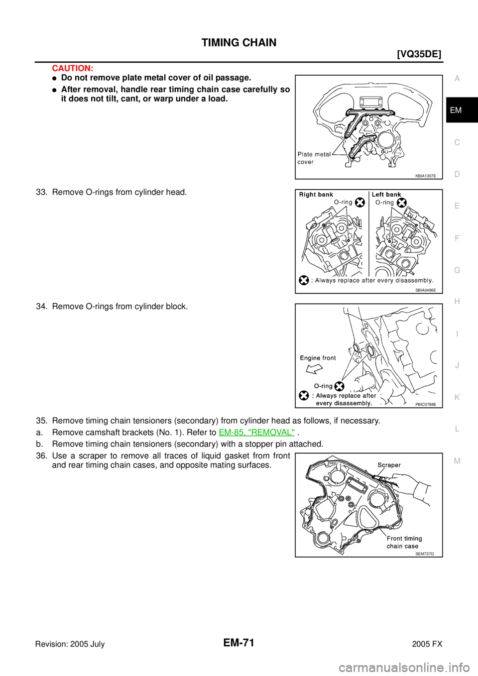 INFINITI FX35 2005  Service Manual TIMING CHAIN EM-71
[VQ35DE]
C 
D  E 
F 
G  H 
I 
J 
K  L 
M  A
EM 
Revision: 2005 July  2005 FX
CAUTION:
Do not remove plate metal cover of oil passage.
After removal, handle rear timing chain case 