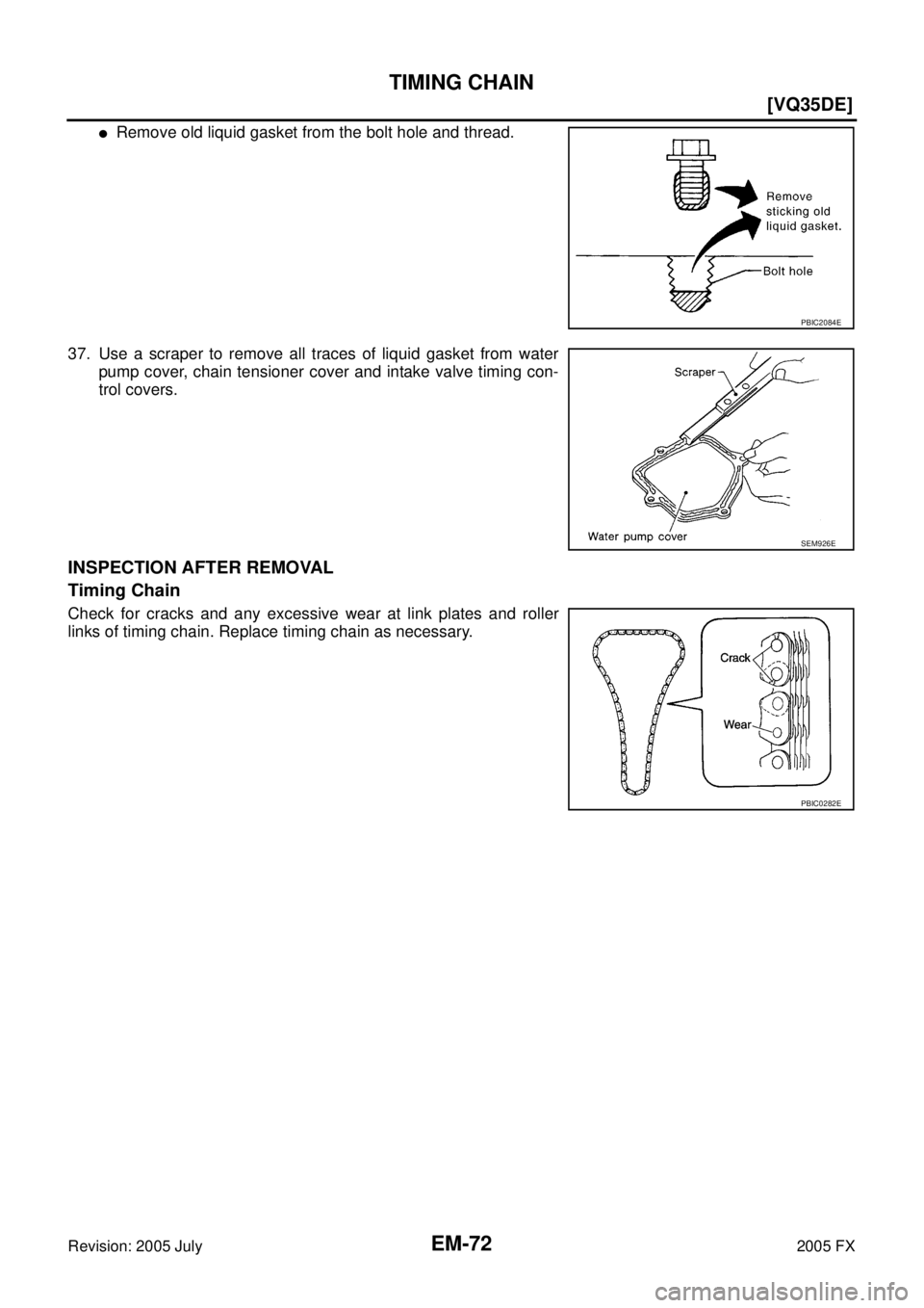 INFINITI FX35 2005  Service Manual EM-72
[VQ35DE]
TIMING CHAIN
Revision: 2005 July 2005 FX
Remove old liquid gasket from the bolt hole and thread. 
37. Use a scraper to remove all traces of liquid gasket from water  pump cover, chain 