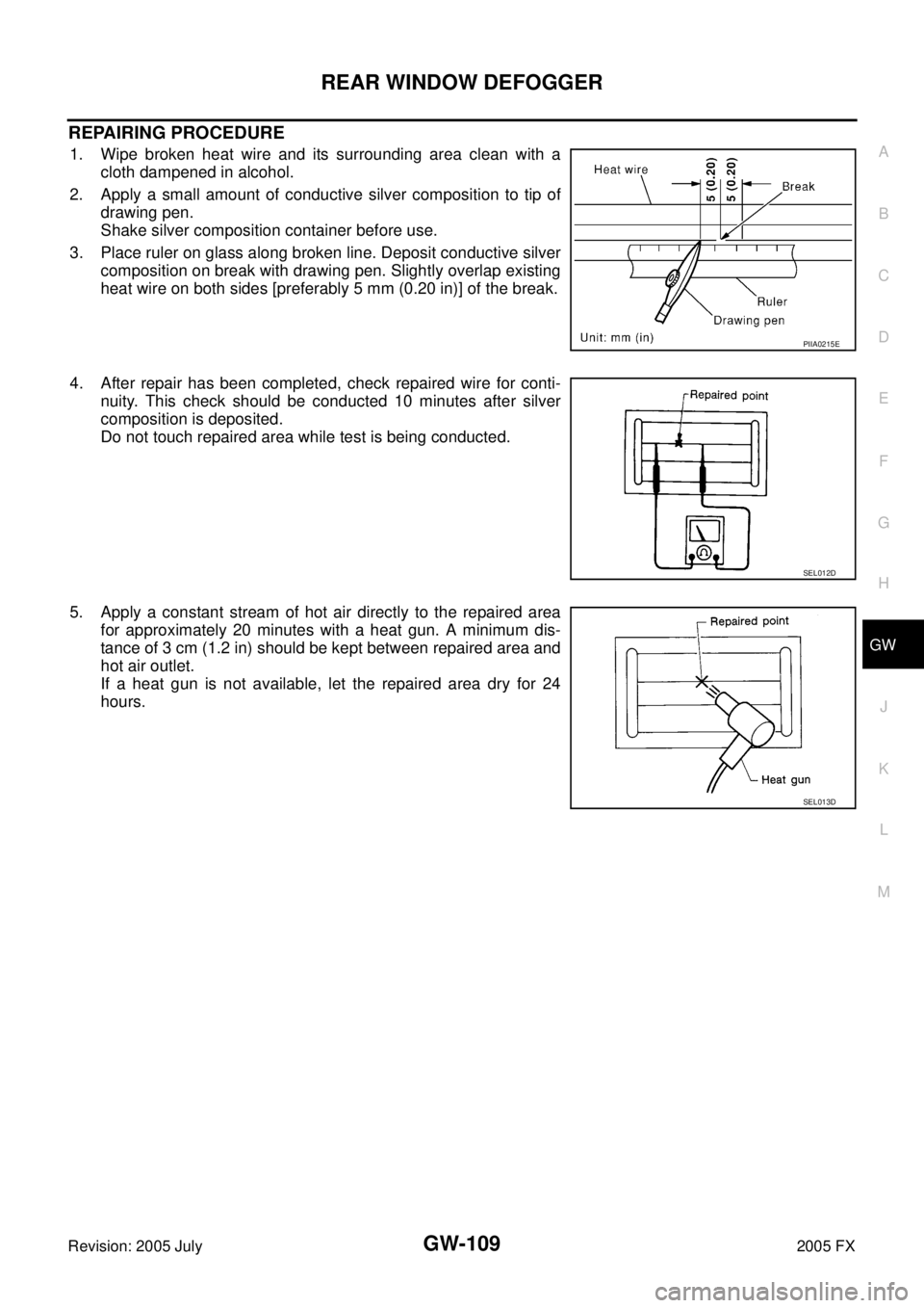 INFINITI FX35 2005 Service Manual REAR WINDOW DEFOGGER GW-109
C
D E
F
G H
J
K L
M A
B
GW
Revision: 2005 July 2005 FX
REPAIRING PROCEDURE
1. Wipe broken heat wire and its surrounding area clean with a
cloth dampened in al INFINITI FX35 2005 Service Manual REAR WINDOW DEFOGGER GW-109
C
D E
F
G H
J
K L
M A
B
GW
Revision: 2005 July 2005 FX
REPAIRING PROCEDURE
1. Wipe broken heat wire and its surrounding area clean with a
cloth dampened in al