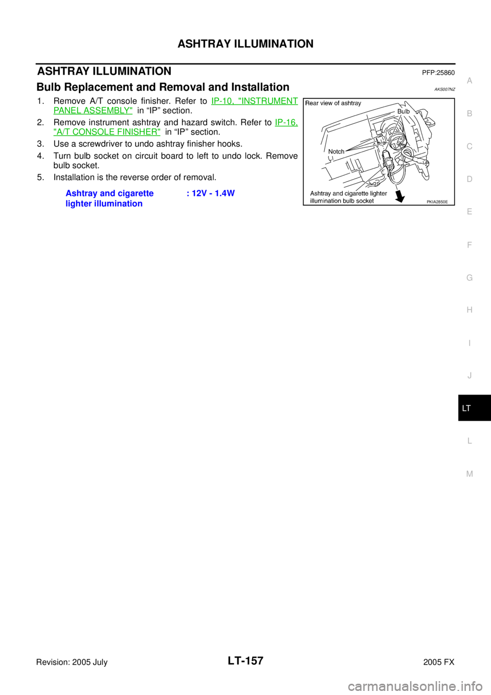 INFINITI FX35 2005  Service Manual ASHTRAY ILLUMINATION LT-157
C 
D  E 
F 
G  H 
I 
J 
L 
M  A 
B
LT 
Revision: 2005 July  2005 FX
ASHTRAY ILLUMINATIONPFP:25860
Bulb Replacement and Removal and InstallationAKS007NZ
1. Remove A/T consol
