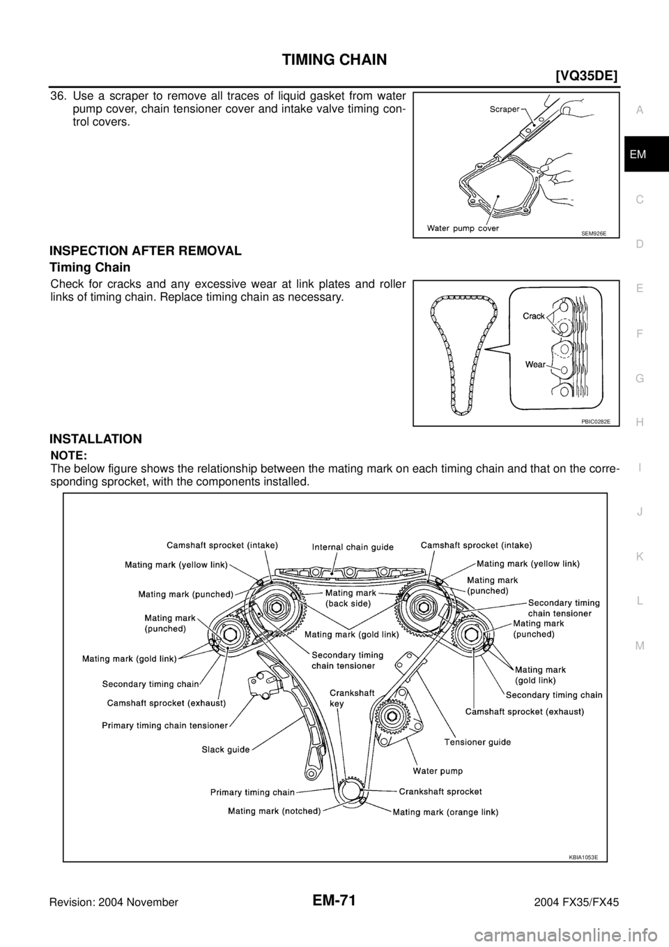 INFINITI FX35 2004  Service Manual TIMING CHAIN
EM-71
[VQ35DE]
C
D
E
F
G
H
I
J
K
L
MA
EM
Revision: 2004 November 2004 FX35/FX45
36. Use a scraper to remove all traces of liquid gasket from water
pump cover, chain tensioner cover and in