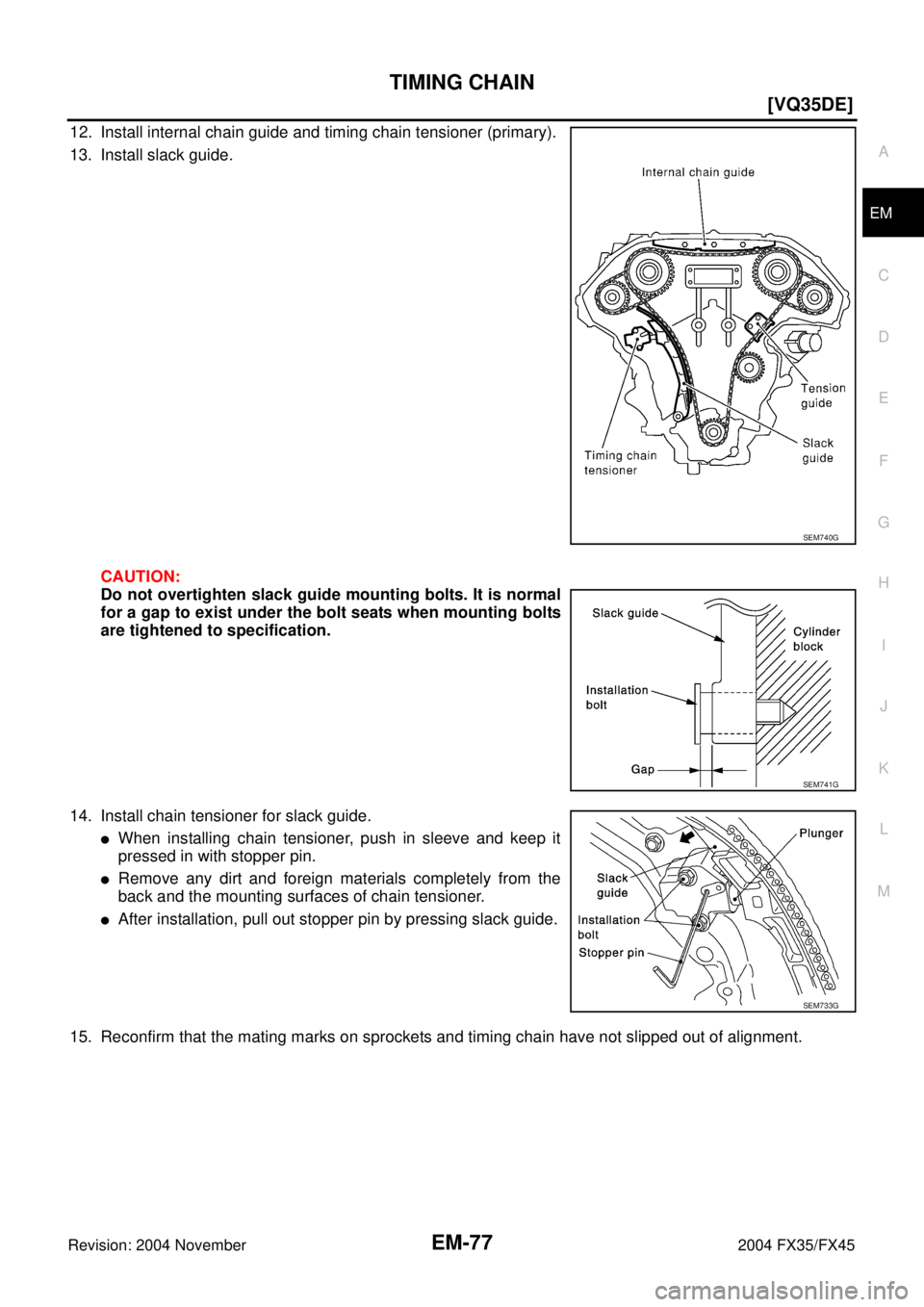INFINITI FX35 2004  Service Manual TIMING CHAIN
EM-77
[VQ35DE]
C
D
E
F
G
H
I
J
K
L
MA
EM
Revision: 2004 November 2004 FX35/FX45
12. Install internal chain guide and timing chain tensioner (primary).
13. Install slack guide.
CAUTION:
Do