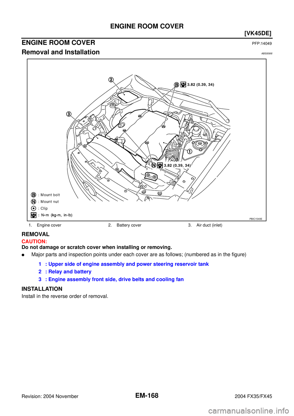 INFINITI FX35 2004  Service Manual EM-168
[VK45DE]
ENGINE ROOM COVER
Revision: 2004 November 2004 FX35/FX45
ENGINE ROOM COVERPFP:14049
Removal and InstallationABS006I6
REMOVAL
CAUTION:
Do not damage or scratch cover when installing or 