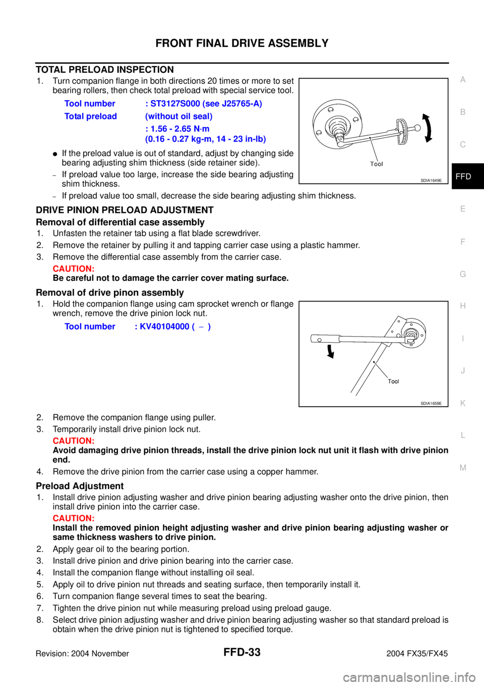 INFINITI FX35 2004 Service Manual FRONT FINAL DRIVE ASSEMBLY
FFD-33
C
E
F
G
H
I
J
K
L
MA
B
FFD
Revision: 2004 November 2004 FX35/FX45
TOTAL PRELOAD INSPECTION
1. Turn companion flange in both directions 20 times or more to set
bearing INFINITI FX35 2004 Service Manual FRONT FINAL DRIVE ASSEMBLY
FFD-33
C
E
F
G
H
I
J
K
L
MA
B
FFD
Revision: 2004 November 2004 FX35/FX45
TOTAL PRELOAD INSPECTION
1. Turn companion flange in both directions 20 times or more to set
bearing