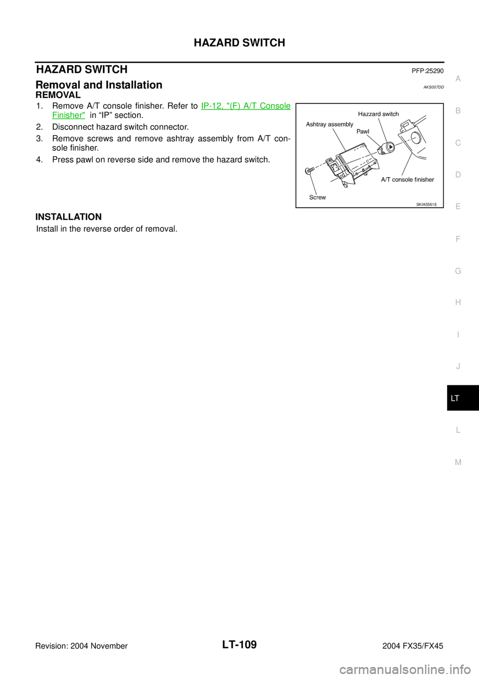 INFINITI FX35 2004  Service Manual HAZARD SWITCH
LT-109
C
D
E
F
G
H
I
J
L
MA
B
LT
Revision: 2004 November 2004 FX35/FX45
HAZARD SWITCHPFP:25290
Removal and InstallationAKS007DD
REMOVAL
1. Remove A/T console finisher. Refer to IP-12, "(