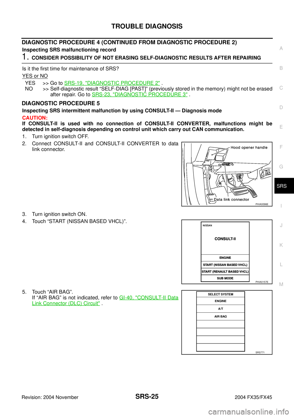 INFINITI FX35 2004 Service Manual TROUBLE DIAGNOSIS
SRS-25
C
D
E
F
G
I
J
K
L
MA
B
SRS
Revision: 2004 November 2004 FX35/FX45
DIAGNOSTIC PROCEDURE 4 (CONTINUED FROM DIAGNOSTIC PROCEDURE 2)
Inspecting SRS malfunctioning record
1. CONSID INFINITI FX35 2004 Service Manual TROUBLE DIAGNOSIS
SRS-25
C
D
E
F
G
I
J
K
L
MA
B
SRS
Revision: 2004 November 2004 FX35/FX45
DIAGNOSTIC PROCEDURE 4 (CONTINUED FROM DIAGNOSTIC PROCEDURE 2)
Inspecting SRS malfunctioning record
1. CONSID