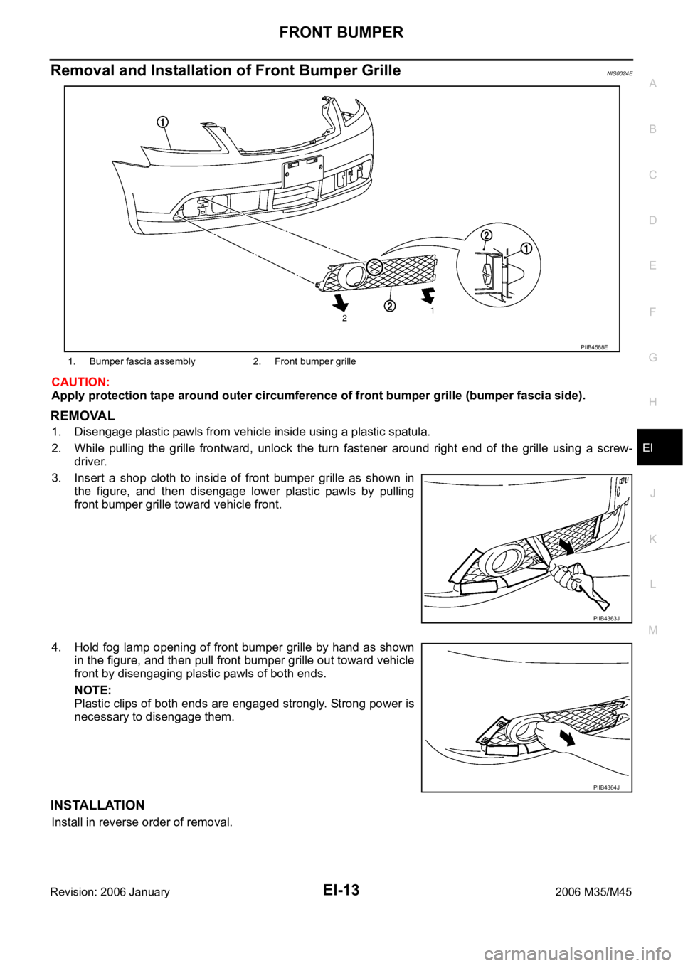 INFINITI M35 2006 Factory Service Manual FRONT BUMPER
EI-13
C
D
E
F
G
H
J
K
L
MA
B
EI
Revision: 2006 January2006 M35/M45
Removal and Installation of Front Bumper GrilleNIS0024E
CAUTION:
Apply protection tape around outer circumference of fro INFINITI M35 2006 Factory Service Manual FRONT BUMPER
EI-13
C
D
E
F
G
H
J
K
L
MA
B
EI
Revision: 2006 January2006 M35/M45
Removal and Installation of Front Bumper GrilleNIS0024E
CAUTION:
Apply protection tape around outer circumference of fro