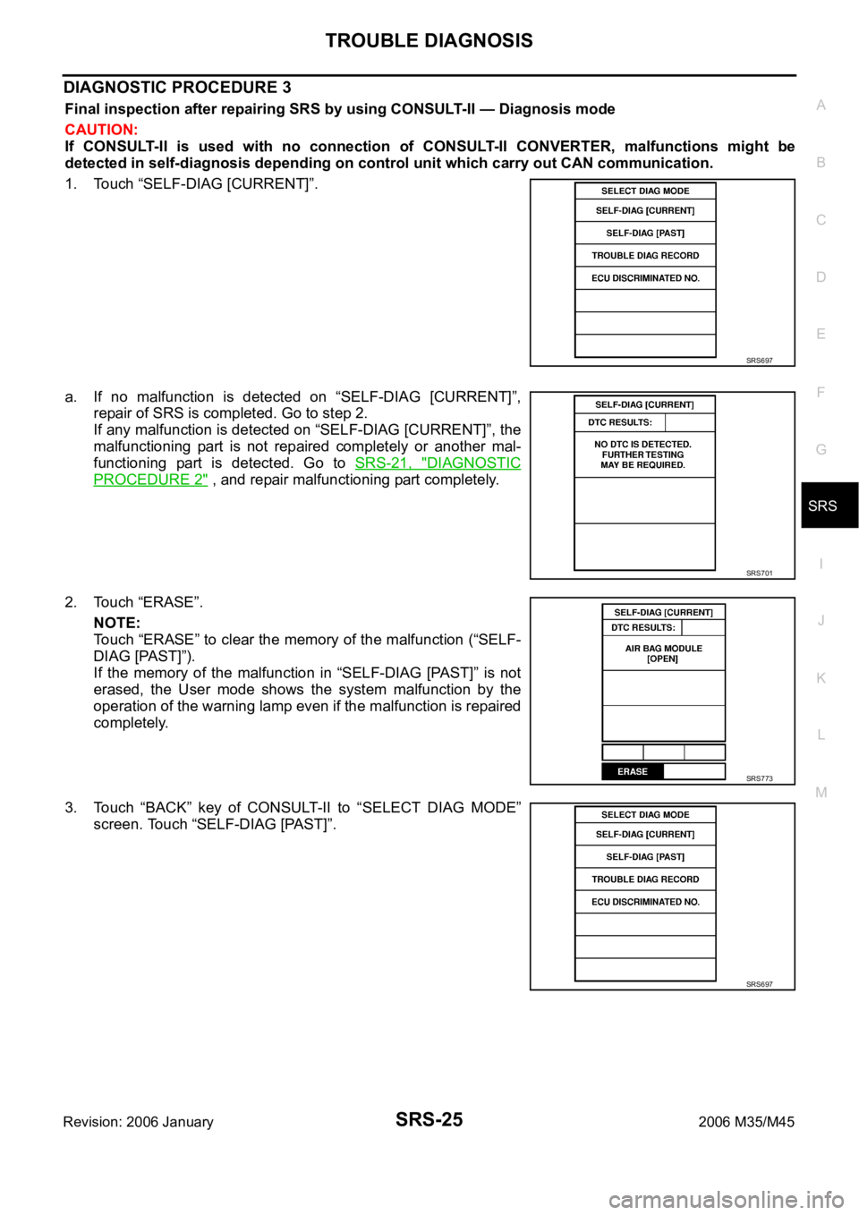 INFINITI M35 2006 Factory Service Manual TROUBLE DIAGNOSIS
SRS-25
C
D
E
F
G
I
J
K
L
MA
B
SRS
Revision: 2006 January2006 M35/M45
DIAGNOSTIC PROCEDURE 3
Final inspection after repairing SRS by using CONSULT-II — Diagnosis mode
CAUTION:
If C INFINITI M35 2006 Factory Service Manual TROUBLE DIAGNOSIS
SRS-25
C
D
E
F
G
I
J
K
L
MA
B
SRS
Revision: 2006 January2006 M35/M45
DIAGNOSTIC PROCEDURE 3
Final inspection after repairing SRS by using CONSULT-II — Diagnosis mode
CAUTION:
If C