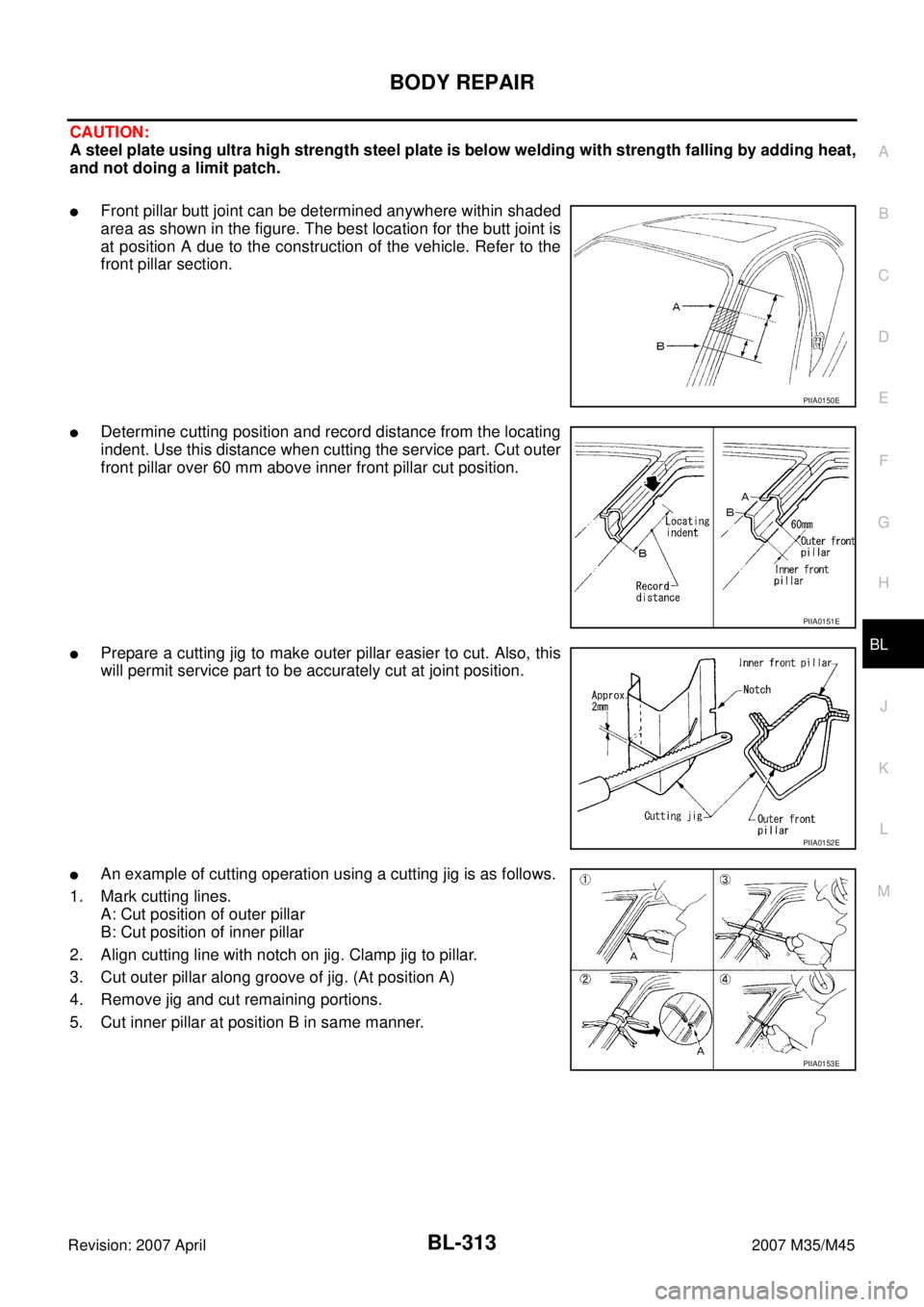 INFINITI M35 2007 Factory Service Manual BODY REPAIR
BL-313
C
D
E
F
G
H
J
K
L
MA
B
BL
Revision: 2007 April2007 M35/M45
CAUTION:
A steel plate using ultra high strength steel plate is below welding with strength falling by adding heat,
and no INFINITI M35 2007 Factory Service Manual BODY REPAIR
BL-313
C
D
E
F
G
H
J
K
L
MA
B
BL
Revision: 2007 April2007 M35/M45
CAUTION:
A steel plate using ultra high strength steel plate is below welding with strength falling by adding heat,
and no