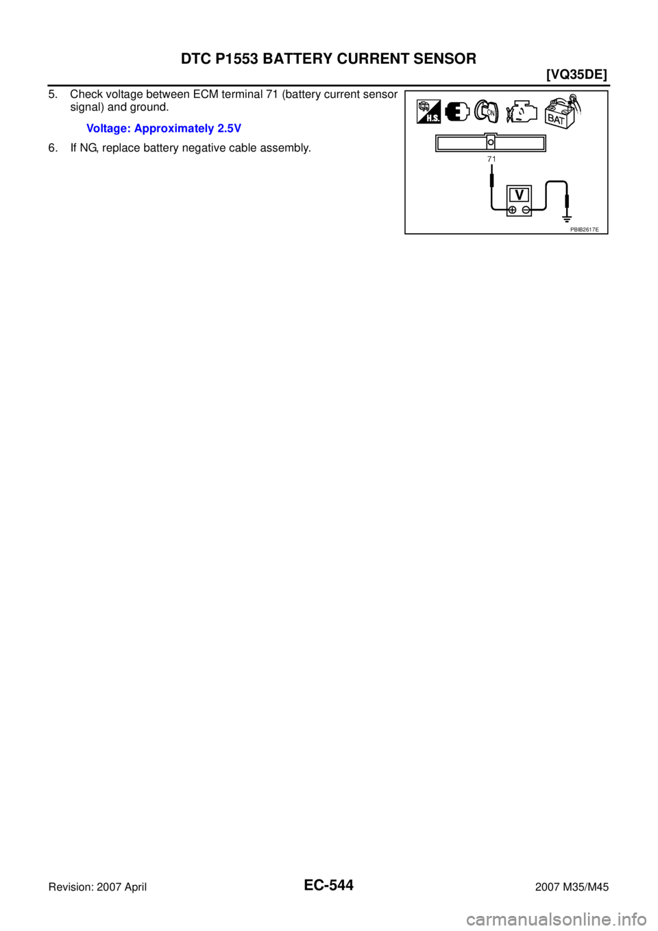 INFINITI M35 2007  Factory Service Manual EC-544
[VQ35DE]
DTC P1553 BATTERY CURRENT SENSOR
Revision: 2007 April2007 M35/M45
5. Check voltage between ECM terminal 71 (battery current sensor
signal) and ground.
6. If NG, replace battery negativ