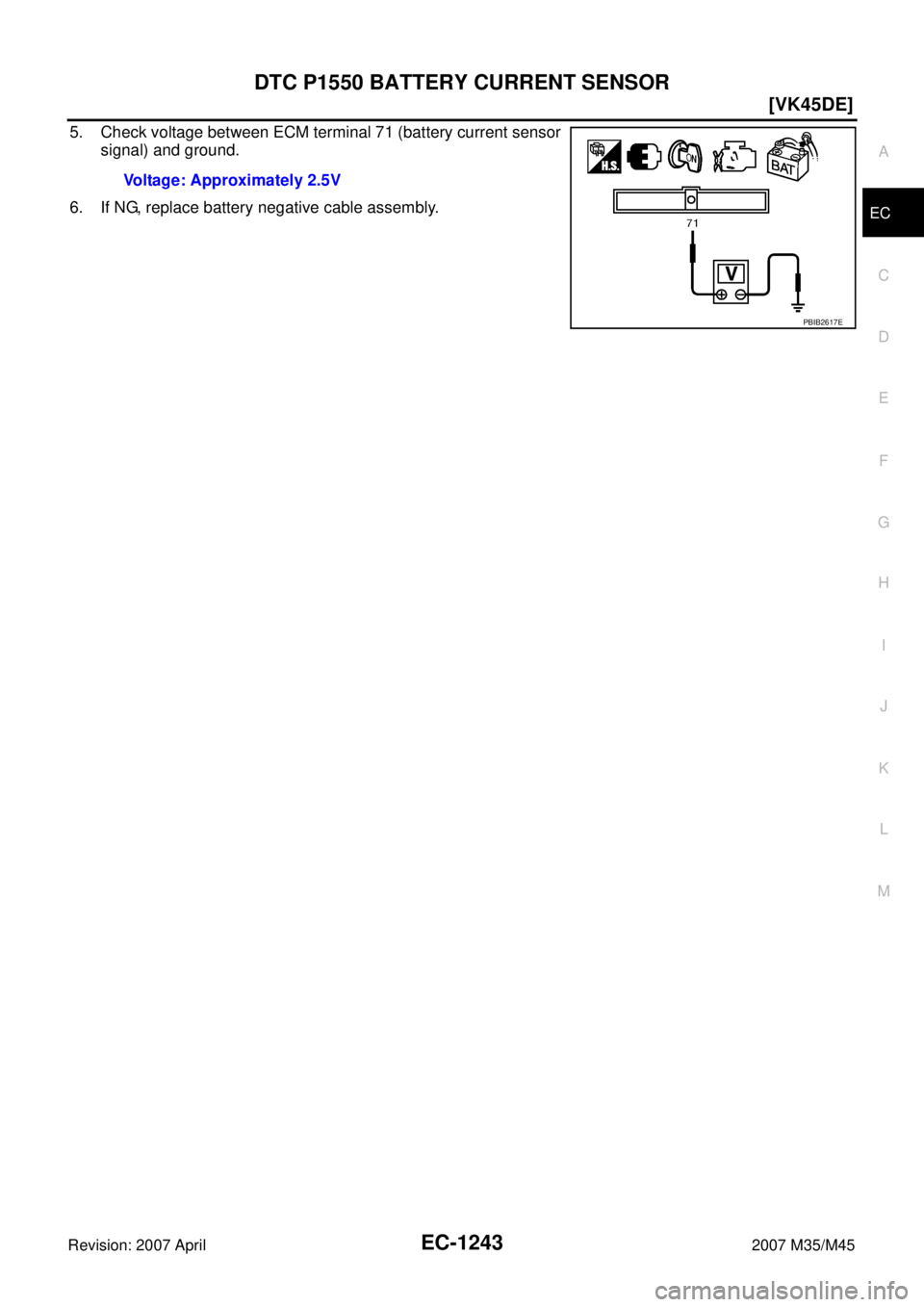 INFINITI M35 2007  Factory Service Manual DTC P1550 BATTERY CURRENT SENSOR
EC-1243
[VK45DE]
C
D
E
F
G
H
I
J
K
L
MA
EC
Revision: 2007 April2007 M35/M45
5. Check voltage between ECM terminal 71 (battery current sensor
signal) and ground.
6. If 