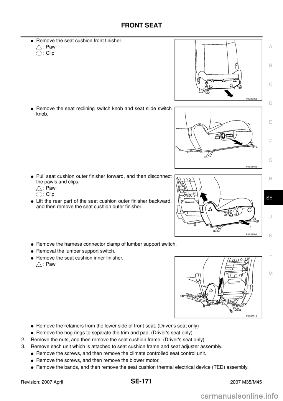 INFINITI M35 2007 Factory Service Manual FRONT SEAT
SE-171
C
D
E
F
G
H
J
K
L
MA
B
SE
Revision: 2007 April2007 M35/M45
Remove the seat cushion front finisher.
: Pawl
: Clip
Remove the seat reclining switch knob and seat slide switch
knob. INFINITI M35 2007 Factory Service Manual FRONT SEAT
SE-171
C
D
E
F
G
H
J
K
L
MA
B
SE
Revision: 2007 April2007 M35/M45
Remove the seat cushion front finisher.
: Pawl
: Clip
Remove the seat reclining switch knob and seat slide switch
knob.