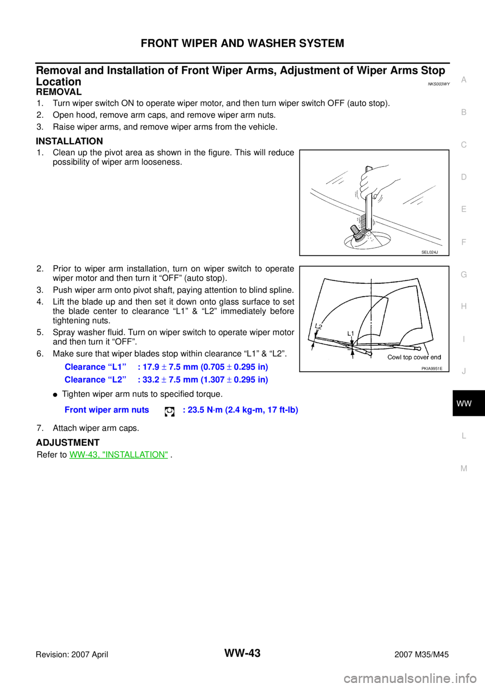 INFINITI M35 2007 Factory Service Manual FRONT WIPER AND WASHER SYSTEM
WW-43
C
D
E
F
G
H
I
J
L
MA
B
WW
Revision: 2007 April2007 M35/M45
Removal and Installation of Front Wiper Arms, Adjustment of Wiper Arms Stop
Location
NKS003WY
REMOVAL
1 INFINITI M35 2007 Factory Service Manual FRONT WIPER AND WASHER SYSTEM
WW-43
C
D
E
F
G
H
I
J
L
MA
B
WW
Revision: 2007 April2007 M35/M45
Removal and Installation of Front Wiper Arms, Adjustment of Wiper Arms Stop
Location
NKS003WY
REMOVAL
1