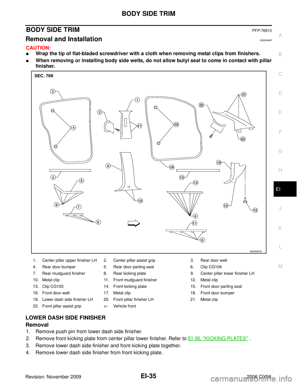 INFINITI QX56 2006 Factory Service Manual BODY SIDE TRIMEI-35
C
DE
F
G H
J
K L
M A
B
EI
Revision: November 2009 2006 QX56
BODY SIDE TRIMPFP:76913
Removal and InstallationEIS004WR
CAUTION:
Wrap the tip of flat-bladed screwdriver with a cloth INFINITI QX56 2006 Factory Service Manual BODY SIDE TRIMEI-35
C
DE
F
G H
J
K L
M A
B
EI
Revision: November 2009 2006 QX56
BODY SIDE TRIMPFP:76913
Removal and InstallationEIS004WR
CAUTION:
Wrap the tip of flat-bladed screwdriver with a cloth