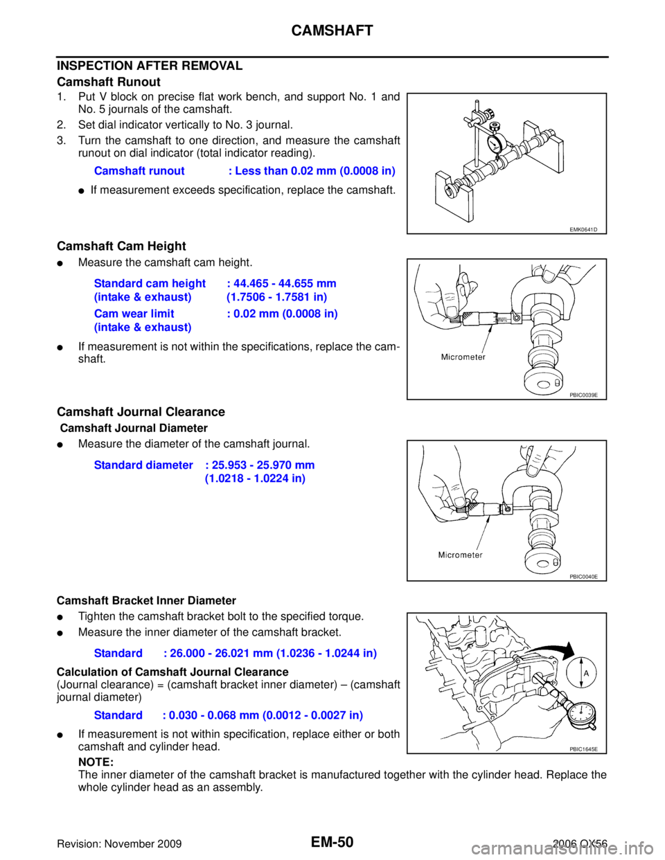 INFINITI QX56 2006 Factory Service Manual EM-50Revision: November 2009
CAMSHAFT
2006 QX56
INSPECTION AFTER REMOVAL
Camshaft Runout
1. Put V block on precise flat work bench, and support No. 1 andNo. 5 journals of the camshaft.
2. Set dial ind INFINITI QX56 2006 Factory Service Manual EM-50Revision: November 2009
CAMSHAFT
2006 QX56
INSPECTION AFTER REMOVAL
Camshaft Runout
1. Put V block on precise flat work bench, and support No. 1 andNo. 5 journals of the camshaft.
2. Set dial ind
