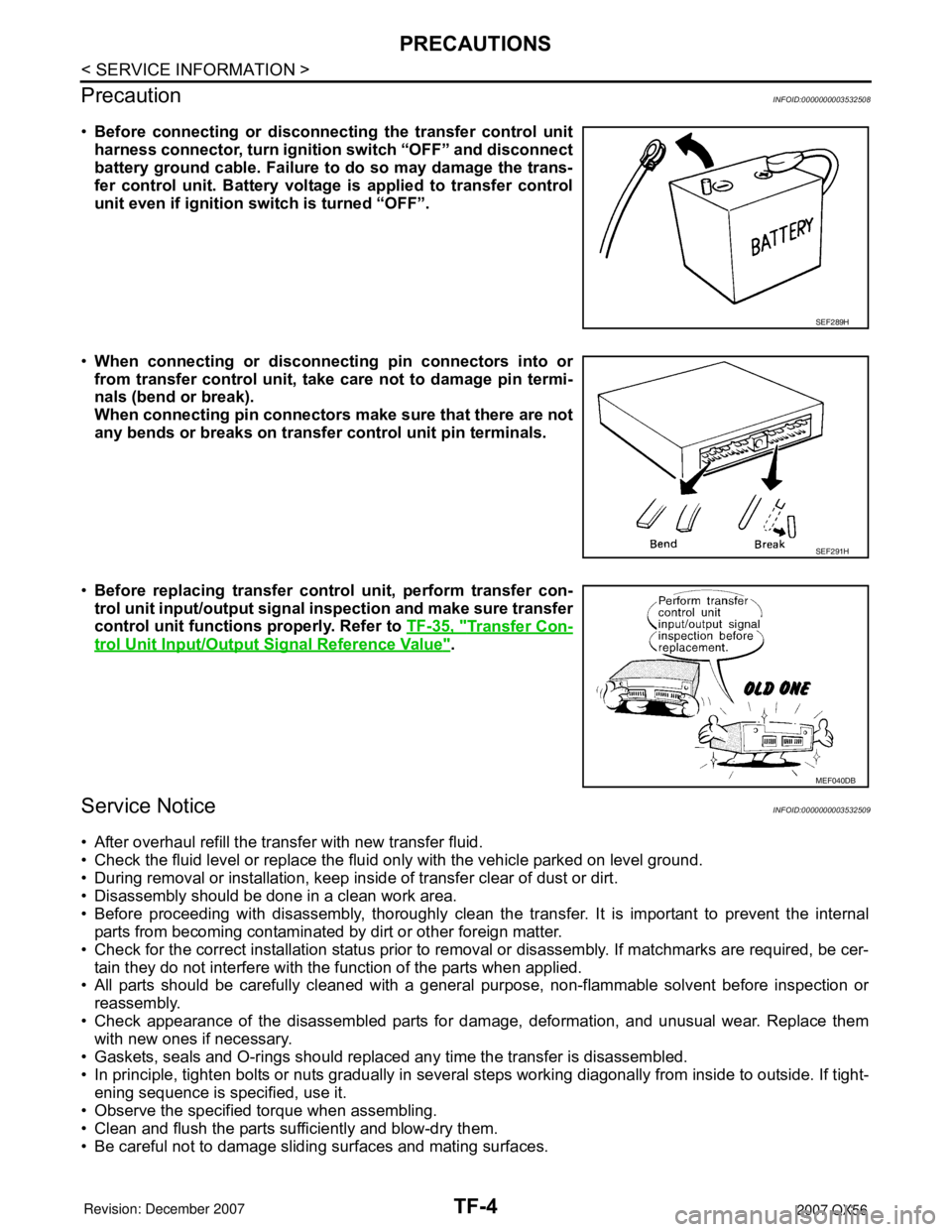 INFINITI QX56 2007 Factory Service Manual TF-4
< SERVICE INFORMATION >
PRECAUTIONS
Precaution
INFOID:0000000003532508
•Before connecting or disconnecting the transfer control unit
harness connector, turn ignition switch “OFF” and discon INFINITI QX56 2007 Factory Service Manual TF-4
< SERVICE INFORMATION >
PRECAUTIONS
Precaution
INFOID:0000000003532508
•Before connecting or disconnecting the transfer control unit
harness connector, turn ignition switch “OFF” and discon