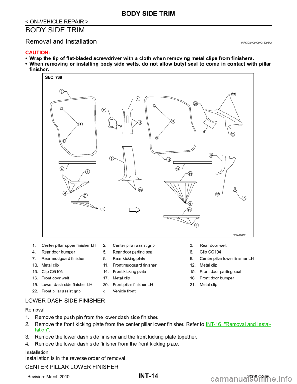 INFINITI QX56 2008 Factory Service Manual INT-14
< ON-VEHICLE REPAIR >
BODY SIDE TRIM
BODY SIDE TRIM
Removal and InstallationINFOID:0000000001609872
CAUTION:
• Wrap the tip of flat-bladed screwdriver with a cloth when removing metal clips f INFINITI QX56 2008 Factory Service Manual INT-14
< ON-VEHICLE REPAIR >
BODY SIDE TRIM
BODY SIDE TRIM
Removal and InstallationINFOID:0000000001609872
CAUTION:
• Wrap the tip of flat-bladed screwdriver with a cloth when removing metal clips f