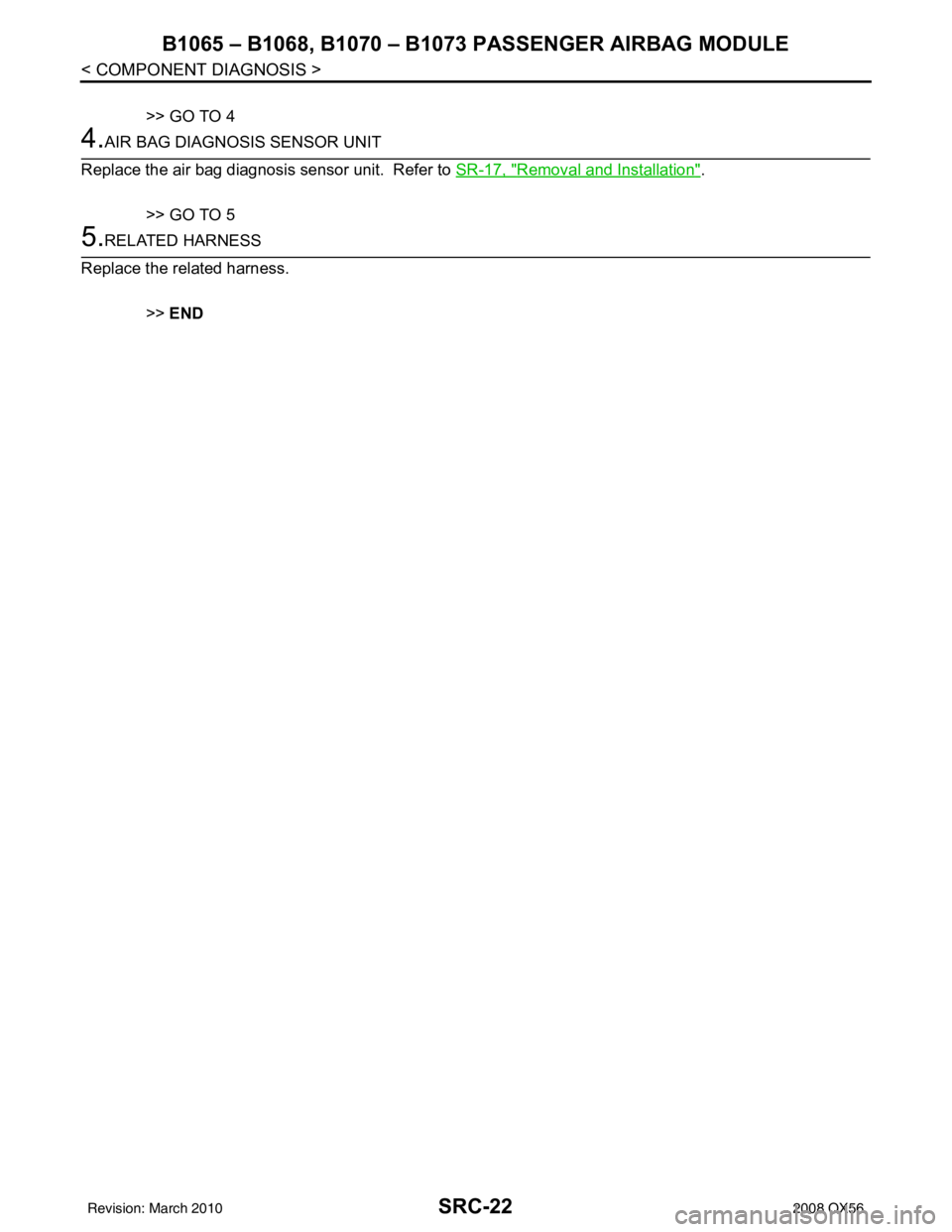 INFINITI QX56 2008  Factory Service Manual SRC-22
< COMPONENT DIAGNOSIS >
B1065 – B1068, B1070 – B1073 PASSENGER AIRBAG MODULE
>> GO TO 4
4.AIR BAG DIAGNOSIS SENSOR UNIT
Replace the air bag diagnosis sensor unit.  Refer to  SR-17, "
Remova