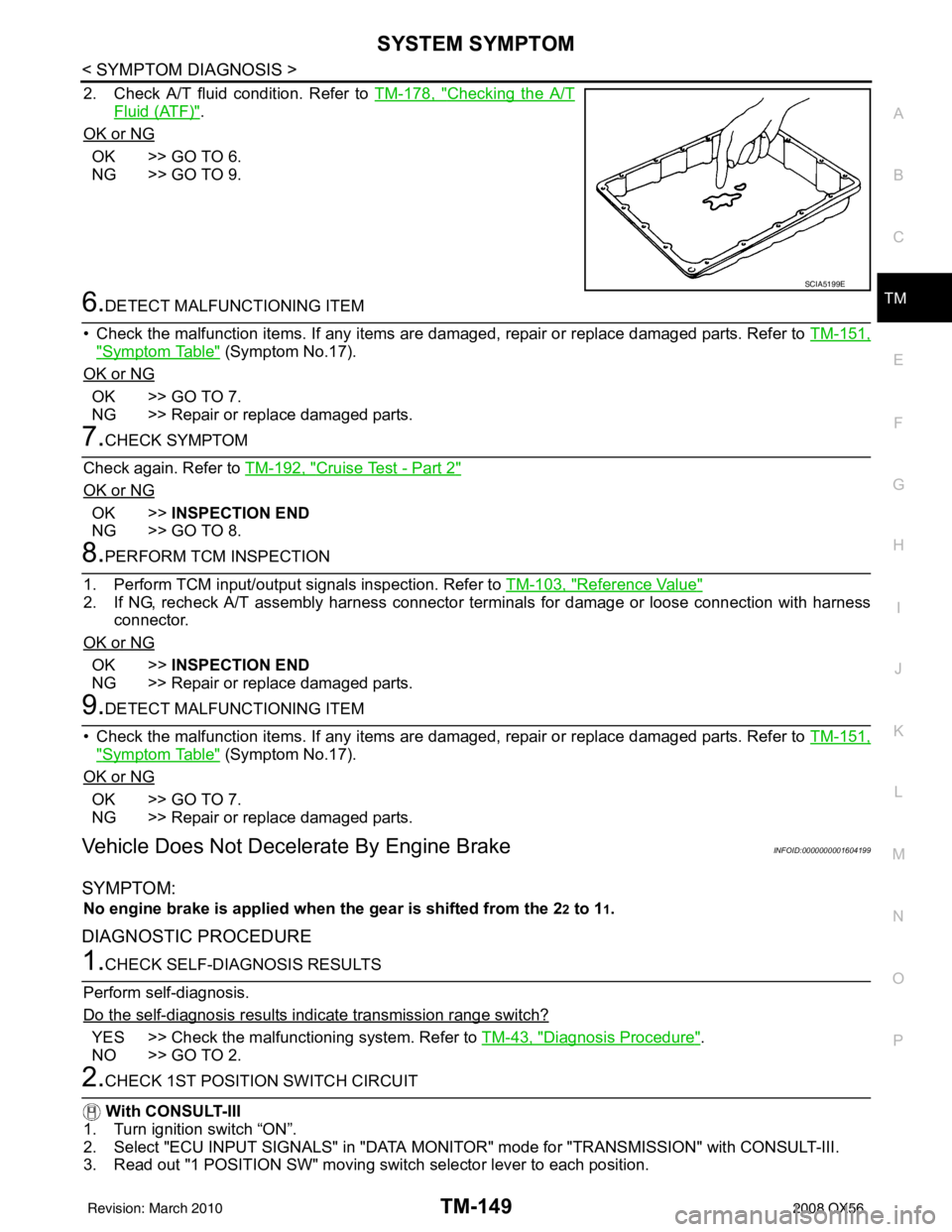 INFINITI QX56 2008 Factory Service Manual SYSTEM SYMPTOMTM-149
< SYMPTOM DIAGNOSIS >
CEF
G H
I
J
K L
M A
B
TM
N
O P
2. Check A/T fluid condition. Refer to TM-178, "Checking the A/T
Fluid (ATF)".
OK or NG
OK >> GO TO 6.
NG >> GO TO 9.
6.DETEC INFINITI QX56 2008 Factory Service Manual SYSTEM SYMPTOMTM-149
< SYMPTOM DIAGNOSIS >
CEF
G H
I
J
K L
M A
B
TM
N
O P
2. Check A/T fluid condition. Refer to TM-178, "Checking the A/T
Fluid (ATF)".
OK or NG
OK >> GO TO 6.
NG >> GO TO 9.
6.DETEC