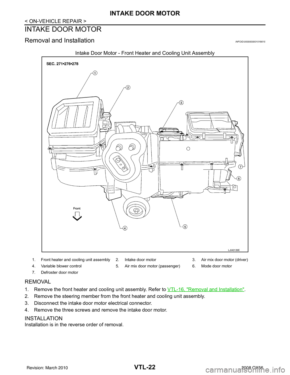 INFINITI QX56 2008  Factory Service Manual VTL-22
< ON-VEHICLE REPAIR >
INTAKE DOOR MOTOR
INTAKE DOOR MOTOR
Removal and InstallationINFOID:0000000001516615
Intake Door Motor - Front Heater and Cooling Unit Assembly
REMOVAL
1. Remove the front 