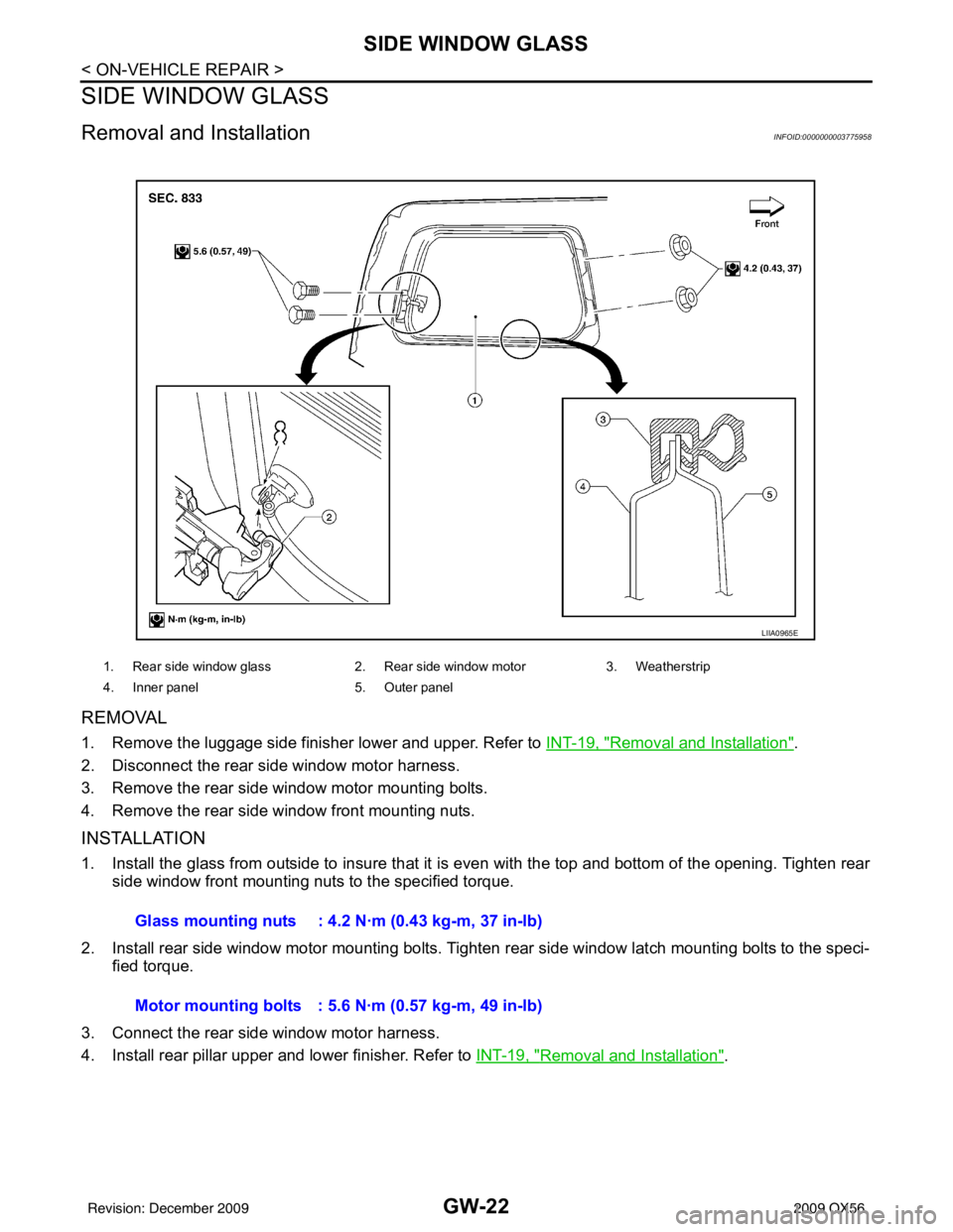INFINITI QX56 2009 Factory Service Manual GW-22
< ON-VEHICLE REPAIR >
SIDE WINDOW GLASS
SIDE WINDOW GLASS
Removal and InstallationINFOID:0000000003775958
REMOVAL
1. Remove the luggage side finisher lower and upper. Refer to INT-19, "Removal a INFINITI QX56 2009 Factory Service Manual GW-22
< ON-VEHICLE REPAIR >
SIDE WINDOW GLASS
SIDE WINDOW GLASS
Removal and InstallationINFOID:0000000003775958
REMOVAL
1. Remove the luggage side finisher lower and upper. Refer to INT-19, "Removal a