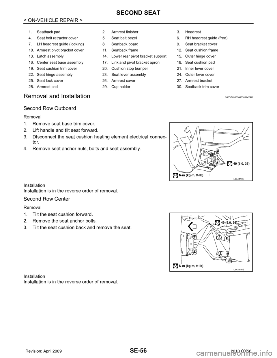 INFINITI QX56 2010 Factory Service Manual SE-56
< ON-VEHICLE REPAIR >
SECOND SEAT
Removal and Installation
INFOID:0000000005147412
Second Row Outboard
Removal
1. Remove seat base trim cover.
2. Lift handle and tilt seat forward.
3. DIsconnect INFINITI QX56 2010 Factory Service Manual SE-56
< ON-VEHICLE REPAIR >
SECOND SEAT
Removal and Installation
INFOID:0000000005147412
Second Row Outboard
Removal
1. Remove seat base trim cover.
2. Lift handle and tilt seat forward.
3. DIsconnect