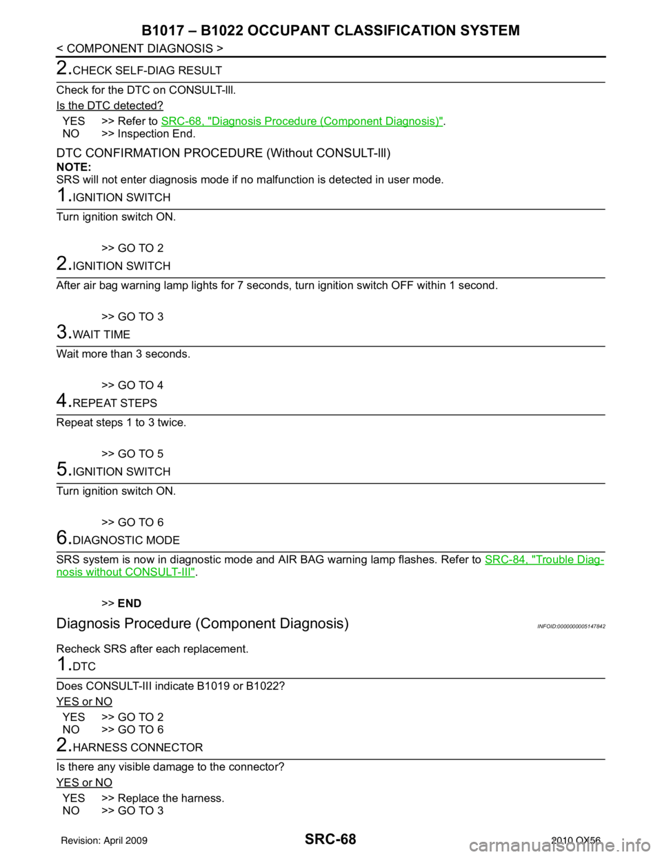 INFINITI QX56 2010 Factory Service Manual SRC-68
< COMPONENT DIAGNOSIS >
B1017 – B1022 OCCUPANT CLASSIFICATION SYSTEM
2.CHECK SELF-DIAG RESULT
Check for the DTC on CONSULT-lll.
Is the DTC detected?
YES >> Refer to SRC-68, "Diagnosis Procedu INFINITI QX56 2010 Factory Service Manual SRC-68
< COMPONENT DIAGNOSIS >
B1017 – B1022 OCCUPANT CLASSIFICATION SYSTEM
2.CHECK SELF-DIAG RESULT
Check for the DTC on CONSULT-lll.
Is the DTC detected?
YES >> Refer to SRC-68, "Diagnosis Procedu