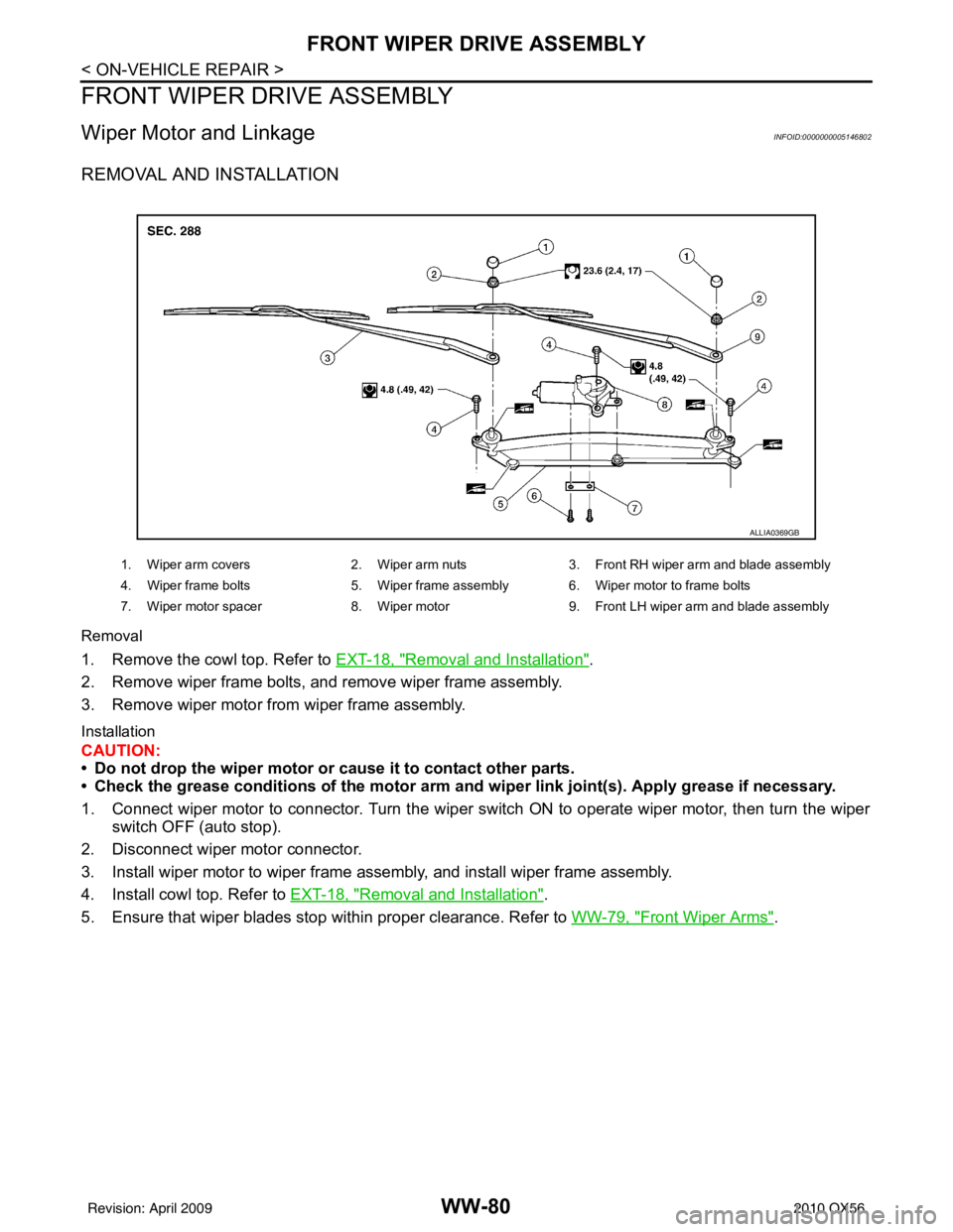 INFINITI QX56 2010 Factory Service Manual WW-80
< ON-VEHICLE REPAIR >
FRONT WIPER DRIVE ASSEMBLY
FRONT WIPER DRIVE ASSEMBLY
Wiper Motor and LinkageINFOID:0000000005146802
REMOVAL AND INSTALLATION
Removal
1. Remove the cowl top. Refer to EXT-1 INFINITI QX56 2010 Factory Service Manual WW-80
< ON-VEHICLE REPAIR >
FRONT WIPER DRIVE ASSEMBLY
FRONT WIPER DRIVE ASSEMBLY
Wiper Motor and LinkageINFOID:0000000005146802
REMOVAL AND INSTALLATION
Removal
1. Remove the cowl top. Refer to EXT-1