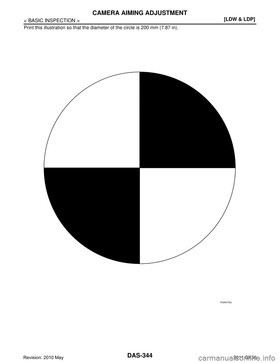 INFINITI QX56 2011  Factory Service Manual 
DAS-344
< BASIC INSPECTION >[LDW & LDP]
CAMERA AIMING ADJUSTMENT
Print this illustration so that the diam
eter of the circle is 200 mm (7.87 in).
PGIA0105J
Revision: 2010 May2011 QX56  