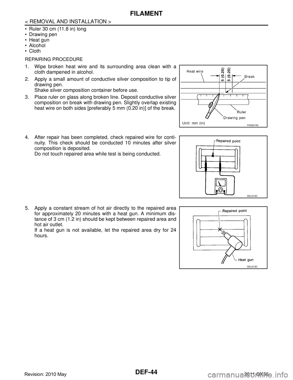 INFINITI QX56 2011 Factory Service Manual
DEF-44
< REMOVAL AND INSTALLATION >
FILAMENT
Ruler 30 cm (11.8 in) long
Drawing pen
Heat gun
Alcohol
Cloth
REPAIRING PROCEDURE
1. Wipe broken heat wire and its surrounding area clean with a INFINITI QX56 2011 Factory Service Manual
DEF-44
< REMOVAL AND INSTALLATION >
FILAMENT
Ruler 30 cm (11.8 in) long
Drawing pen
Heat gun
Alcohol
Cloth
REPAIRING PROCEDURE
1. Wipe broken heat wire and its surrounding area clean with a
