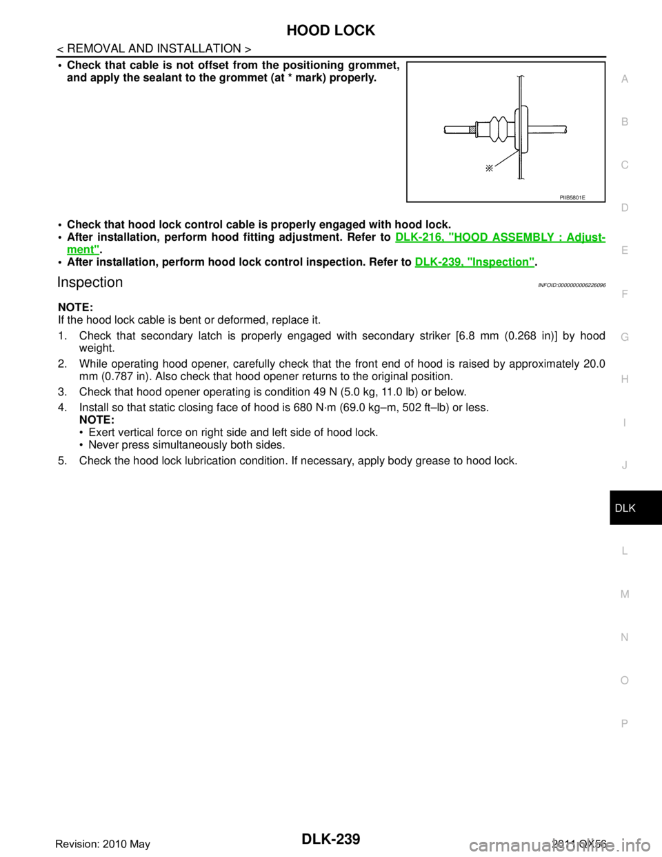 INFINITI QX56 2011 Factory Service Manual
HOOD LOCKDLK-239
< REMOVAL AND INSTALLATION >
C
DE
F
G H
I
J
L
M A
B
DLK
N
O P
Check that cable is not offset from the positioning grommet, and apply the sealant to the grommet (at * mark) properly INFINITI QX56 2011 Factory Service Manual
HOOD LOCKDLK-239
< REMOVAL AND INSTALLATION >
C
DE
F
G H
I
J
L
M A
B
DLK
N
O P
Check that cable is not offset from the positioning grommet, and apply the sealant to the grommet (at * mark) properly