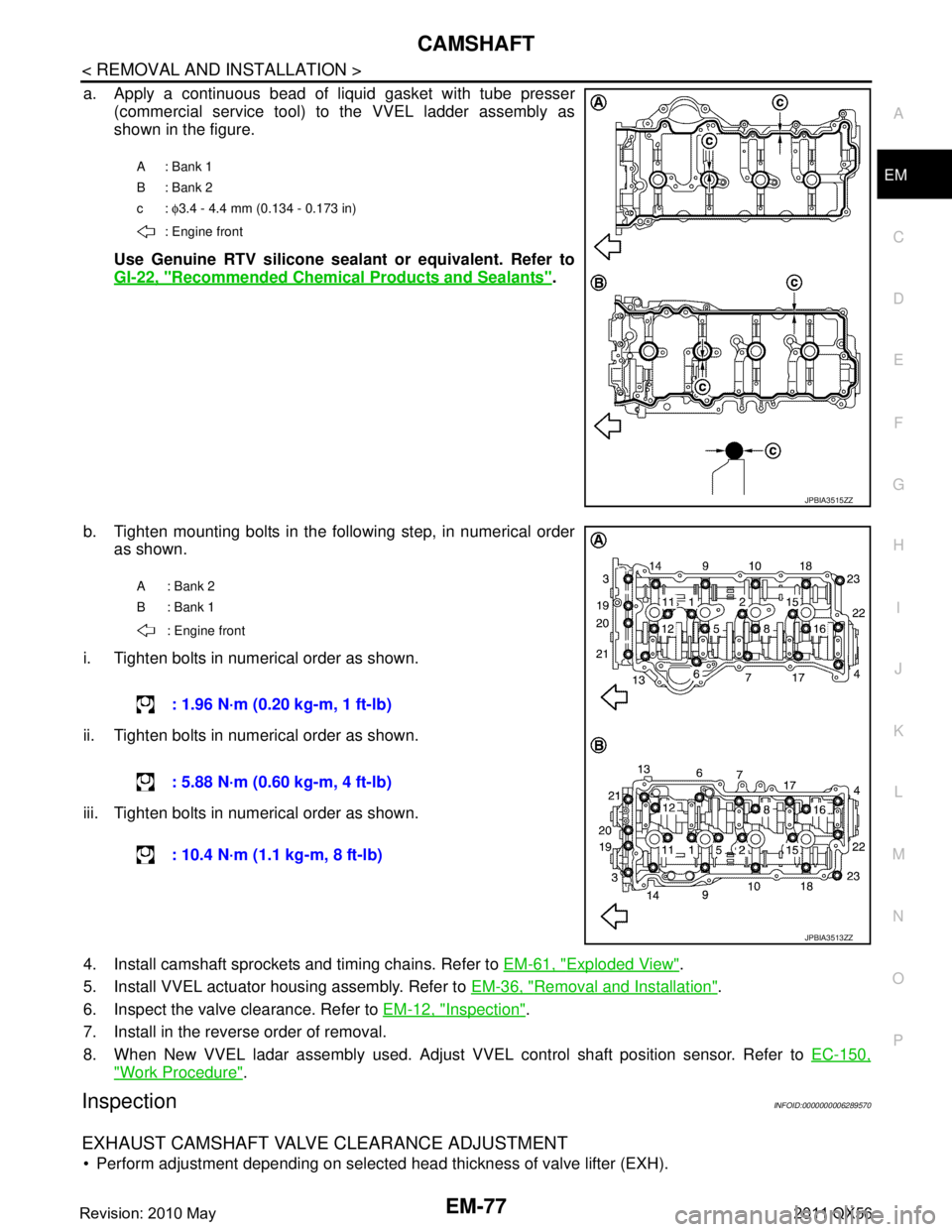 INFINITI QX56 2011 Factory Service Manual
CAMSHAFTEM-77
< REMOVAL AND INSTALLATION >
C
DE
F
G H
I
J
K L
M A
EM
NP
O
a. Apply a continuous bead of liquid gasket with tube presser
(commercial service tool) to the VVEL ladder assembly as
shown INFINITI QX56 2011 Factory Service Manual
CAMSHAFTEM-77
< REMOVAL AND INSTALLATION >
C
DE
F
G H
I
J
K L
M A
EM
NP
O
a. Apply a continuous bead of liquid gasket with tube presser
(commercial service tool) to the VVEL ladder assembly as
shown