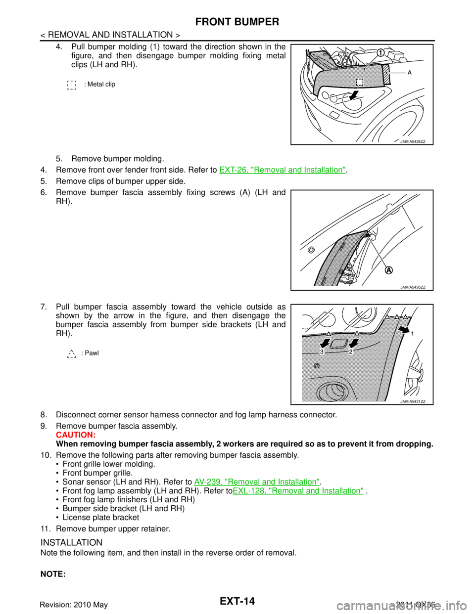 INFINITI QX56 2011 Factory Service Manual
EXT-14
< REMOVAL AND INSTALLATION >
FRONT BUMPER
4. Pull bumper molding (1) toward the direction shown in thefigure, and then disengage bumper molding fixing metal
clips (LH and RH).
5. Remove bumper INFINITI QX56 2011 Factory Service Manual
EXT-14
< REMOVAL AND INSTALLATION >
FRONT BUMPER
4. Pull bumper molding (1) toward the direction shown in thefigure, and then disengage bumper molding fixing metal
clips (LH and RH).
5. Remove bumper