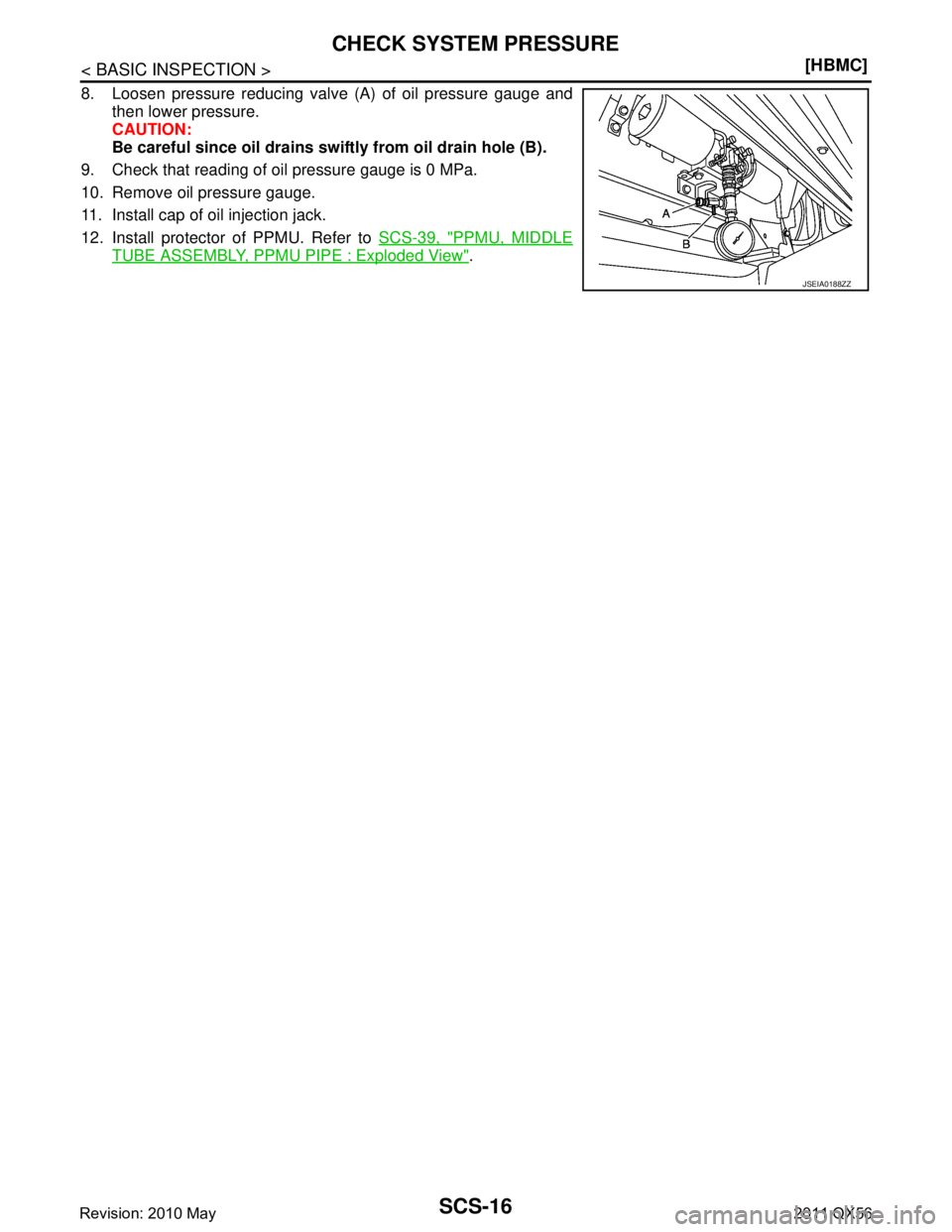 INFINITI QX56 2011  Factory Service Manual 
SCS-16
< BASIC INSPECTION >[HBMC]
CHECK SYSTEM PRESSURE
8. Loosen pressure reducing valve (A) of oil pressure gauge and
then lower pressure.
CAUTION:
Be careful since oil drains swiftly from oil drai