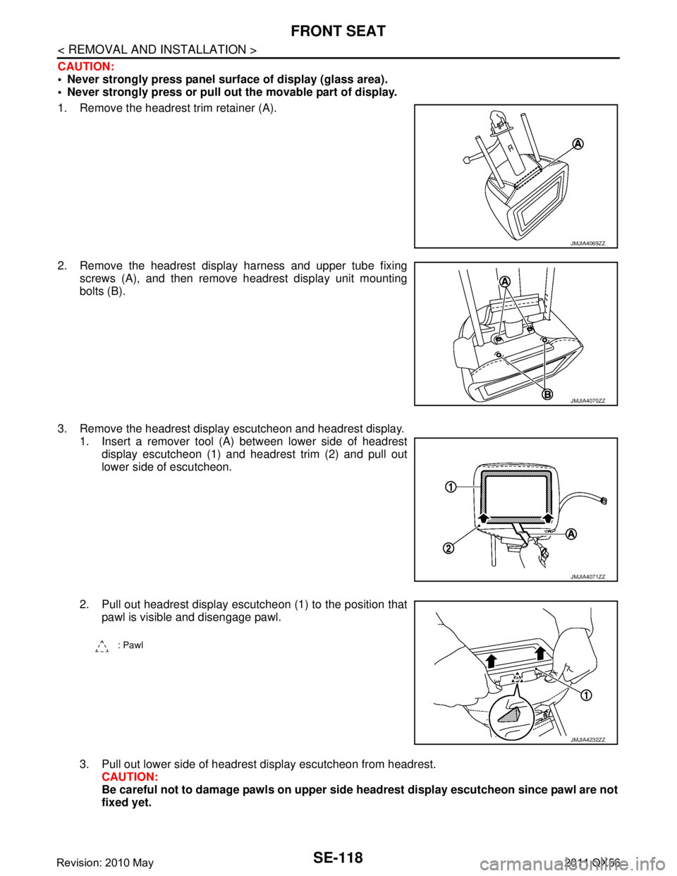 INFINITI QX56 2011  Factory Service Manual 
SE-118
< REMOVAL AND INSTALLATION >
FRONT SEAT
CAUTION:
 Never strongly press panel surface of display (glass area).
 Never strongly press or pull out the movable part of display.
1. Remove the hea